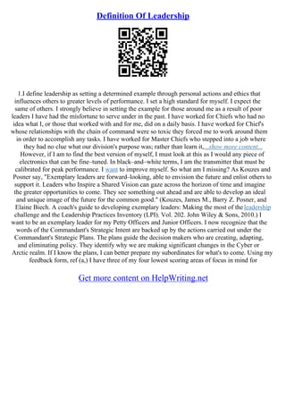 Definition Of Leadership
1.I define leadership as setting a determined example through personal actions and ethics that
influences others to greater levels of performance. I set a high standard for myself. I expect the
same of others. I strongly believe in setting the example for those around me as a result of poor
leaders I have had the misfortune to serve under in the past. I have worked for Chiefs who had no
idea what I, or those that worked with and for me, did on a daily basis. I have worked for Chief's
whose relationships with the chain of command were so toxic they forced me to work around them
in order to accomplish any tasks. I have worked for Master Chiefs who stepped into a job where
they had no clue what our division's purpose was; rather than learn it,...show more content...
However, if I am to find the best version of myself, I must look at this as I would any piece of
electronics that can be fine–tuned. In black–and–white terms, I am the transmitter that must be
calibrated for peak performance. I want to improve myself. So what am I missing? As Kouzes and
Posner say, "Exemplary leaders are forward–looking, able to envision the future and enlist others to
support it. Leaders who Inspire a Shared Vision can gaze across the horizon of time and imagine
the greater opportunities to come. They see something out ahead and are able to develop an ideal
and unique image of the future for the common good." (Kouzes, James M., Barry Z. Posner, and
Elaine Biech. A coach's guide to developing exemplary leaders: Making the most of the leadership
challenge and the Leadership Practices Inventory (LPI). Vol. 202. John Wiley & Sons, 2010.) I
want to be an exemplary leader for my Petty Officers and Junior Officers. I now recognize that the
words of the Commandant's Strategic Intent are backed up by the actions carried out under the
Commandant's Strategic Plans. The plans guide the decision makers who are creating, adapting,
and eliminating policy. They identify why we are making significant changes in the Cyber or
Arctic realm. If I know the plans, I can better prepare my subordinates for what's to come. Using my
feedback form, ref (a,) I have three of my four lowest scoring areas of focus in mind for
Get more content on HelpWriting.net
 
