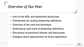 Overview of Our Plan
Copyright 2017 • Virginia Tech • All Rights Reserved
7/9/18
4
 Intro to the MSL and leadership discourses.
 Frameworks for sorting leadership definitions.
 Overview of the card sort technique.
 Small group card sorts of leadership definitions.
 Discussion of prominent themes and discourses.
 Dialogue about opportunities for future application.
 