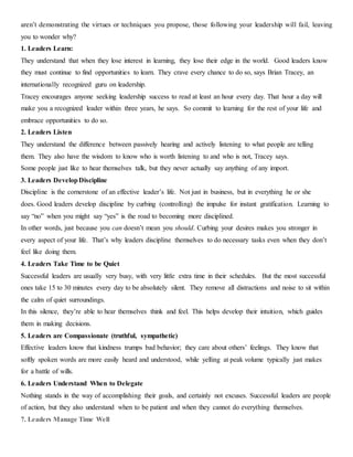 aren’t demonstrating the virtues or techniques you propose, those following your leadership will fail, leaving
you to wonder why?
1. Leaders Learn:
They understand that when they lose interest in learning, they lose their edge in the world. Good leaders know
they must continue to find opportunities to learn. They crave every chance to do so, says Brian Tracey, an
internationally recognized guru on leadership.
Tracey encourages anyone seeking leadership success to read at least an hour every day. That hour a day will
make you a recognized leader within three years, he says. So commit to learning for the rest of your life and
embrace opportunities to do so.
2. Leaders Listen
They understand the difference between passively hearing and actively listening to what people are telling
them. They also have the wisdom to know who is worth listening to and who is not, Tracey says.
Some people just like to hear themselves talk, but they never actually say anything of any import.
3. Leaders DevelopDiscipline
Discipline is the cornerstone of an effective leader’s life. Not just in business, but in everything he or she
does. Good leaders develop discipline by curbing (controlling) the impulse for instant gratification. Learning to
say “no” when you might say “yes” is the road to becoming more disciplined.
In other words, just because you can doesn’t mean you should. Curbing your desires makes you stronger in
every aspect of your life. That’s why leaders discipline themselves to do necessary tasks even when they don’t
feel like doing them.
4. Leaders Take Time to be Quiet
Successful leaders are usually very busy, with very little extra time in their schedules. But the most successful
ones take 15 to 30 minutes every day to be absolutely silent. They remove all distractions and noise to sit within
the calm of quiet surroundings.
In this silence, they’re able to hear themselves think and feel. This helps develop their intuition, which guides
them in making decisions.
5. Leaders are Compassionate (truthful, sympathetic)
Effective leaders know that kindness trumps bad behavior; they care about others’ feelings. They know that
softly spoken words are more easily heard and understood, while yelling at peak volume typically just makes
for a battle of wills.
6. Leaders Understand When to Delegate
Nothing stands in the way of accomplishing their goals, and certainly not excuses. Successful leaders are people
of action, but they also understand when to be patient and when they cannot do everything themselves.
7. Leaders Manage Time Well
 