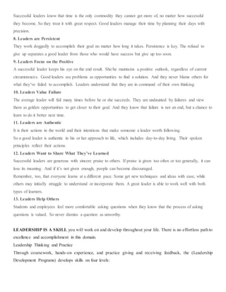Successful leaders know that time is the only commodity they cannot get more of, no matter how successful
they become. So they treat it with great respect. Good leaders manage their time by planning their days with
precision.
8. Leaders are Persistent
They work doggedly to accomplish their goal no matter how long it takes. Persistence is key. The refusal to
give up separates a good leader from those who would have success but give up too soon.
9. Leaders Focus on the Positive
A successful leader keeps his eye on the end result. She/he maintains a positive outlook, regardless of current
circumstances. Good leaders see problems as opportunities to find a solution. And they never blame others for
what they’ve failed to accomplish. Leaders understand that they are in command of their own thinking.
10. Leaders Value Failure
The average leader will fail many times before he or she succeeds. They are undaunted by failures and view
them as golden opportunities to get closer to their goal. And they know that failure is not an end, but a chance to
learn to do it better next time.
11. Leaders are Authentic
It is their actions in the world and their intentions that make someone a leader worth following.
So a good leader is authentic in his or her approach to life, which includes day-to-day living. Their spoken
principles reflect their actions.
12. Leaders Want to Share What They’ve Learned
Successful leaders are generous with sincere praise to others. If praise is given too often or too generally, it can
lose its meaning. And if it’s not given enough, people can become discouraged.
Remember, too, that everyone learns at a different pace. Some get new techniques and ideas with ease, while
others may initially struggle to understand or incorporate them. A great leader is able to work well with both
types of learners.
13. Leaders Help Others
Students and employees feel more comfortable asking questions when they know that the process of asking
questions is valued. So never dismiss a question as unworthy.
LEADERSHIP IS A SKILL you will work on and develop throughout your life. There is no effortless path to
excellence and accomplishment in this domain.
Leadership Thinking and Practice
Through coursework, hands-on experience, and practice giving and receiving feedback, the (Leadership
Development Programs) develops skills on four levels:
 