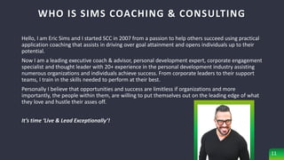 WHO IS SIMS COACHING & CONSULTING
Hello, I am Eric Sims and I started SCC in 2007 from a passion to help others succeed using practical
application coaching that assists in driving over goal attainment and opens individuals up to their
potential.
Now I am a leading executive coach & advisor, personal development expert, corporate engagement
specialist and thought leader with 20+ experience in the personal development industry assisting
numerous organizations and individuals achieve success. From corporate leaders to their support
teams, I train in the skills needed to perform at their best.
Personally I believe that opportunities and success are limitless if organizations and more
importantly, the people within them, are willing to put themselves out on the leading edge of what
they love and hustle their asses off.
It’s time ‘Live & Lead Exceptionally’!
11
 