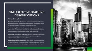 4 Unique Delivery Options
Workshops (In-person) – This in person, intense Coaching Series is the finest
development program available today to equip leaders from the shop floor to
the executive suite, with immediately-usable coaching skills.
Private Coaching (Virtual) – I will help you identify what’s holding you back,
give you tools to push you past your limits, be your personal cheerleader, and
help you reach your goals faster than you ever could on your own.
Breakthrough Live Coaching (In-person) -I will come to you with live feedback
in the moment and provide you with helpful preparation strategies and
performance tools that you can use right away.
Group Coaching (Virtual or In-Person) -These sessions are customized to suit
the needs and abilities of your specific team or group. You will learn hands-on
from one another as you work through your limitations and fears as a team.
SIMS EXECUTIVE COACHING
DELIVERY OPTIONS
13
 