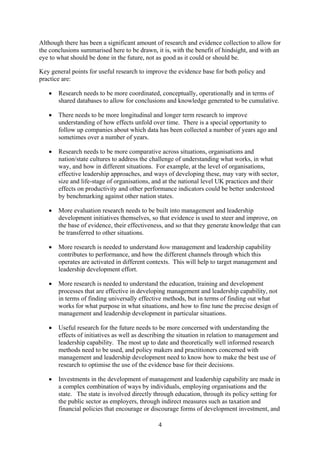 Although there has been a significant amount of research and evidence collection to allow for
the conclusions summarised here to be drawn, it is, with the benefit of hindsight, and with an
eye to what should be done in the future, not as good as it could or should be.

Key general points for useful research to improve the evidence base for both policy and
practice are:

   •   Research needs to be more coordinated, conceptually, operationally and in terms of
       shared databases to allow for conclusions and knowledge generated to be cumulative.

   •   There needs to be more longitudinal and longer term research to improve
       understanding of how effects unfold over time. There is a special opportunity to
       follow up companies about which data has been collected a number of years ago and
       sometimes over a number of years.

   •   Research needs to be more comparative across situations, organisations and
       nation/state cultures to address the challenge of understanding what works, in what
       way, and how in different situations. For example, at the level of organisations,
       effective leadership approaches, and ways of developing these, may vary with sector,
       size and life-stage of organisations, and at the national level UK practices and their
       effects on productivity and other performance indicators could be better understood
       by benchmarking against other nation states.

   •   More evaluation research needs to be built into management and leadership
       development initiatives themselves, so that evidence is used to steer and improve, on
       the base of evidence, their effectiveness, and so that they generate knowledge that can
       be transferred to other situations.

   •   More research is needed to understand how management and leadership capability
       contributes to performance, and how the different channels through which this
       operates are activated in different contexts. This will help to target management and
       leadership development effort.

   •   More research is needed to understand the education, training and development
       processes that are effective in developing management and leadership capability, not
       in terms of finding universally effective methods, but in terms of finding out what
       works for what purpose in what situations, and how to fine tune the precise design of
       management and leadership development in particular situations.

   •   Useful research for the future needs to be more concerned with understanding the
       effects of initiatives as well as describing the situation in relation to management and
       leadership capability. The most up to date and theoretically well informed research
       methods need to be used, and policy makers and practitioners concerned with
       management and leadership development need to know how to make the best use of
       research to optimise the use of the evidence base for their decisions.

   •   Investments in the development of management and leadership capability are made in
       a complex combination of ways by individuals, employing organisations and the
       state. The state is involved directly through education, through its policy setting for
       the public sector as employers, through indirect measures such as taxation and
       financial policies that encourage or discourage forms of development investment, and

                                               4
 