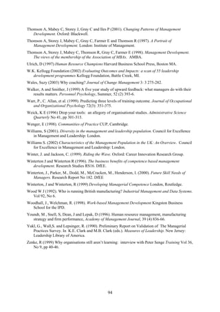 Thomson A, Mabey C, Storey J, Gray C and Iles P (2001). Changing Patterns of Management
   Development. Oxford: Blackwell.
Thomson A, Storey J, Mabey C, Gray C, Farmer E and Thomson R (1997). A Portrait of
   Management Development. London: Institute of Management.
Thomson A, Storey J, Mabey C, Thomson R, Gray C, Farmer E (1998). Management Development.
   The views of the membership of the Association of MBAs. AMBA.
Ulrich, D (1997) Human Resource Champions Harvard Business School Press, Boston MA.
W.K. Kellogg Foundation (2002) Evaluating Outcomes and Impacts: a scan of 55 leadership
   development programmes Kellogg Foundation, Battle Creek, MI.
Wales, Suzy (2003) Why coaching? Journal of Change Management 3: 3 275-282.
Walker, A and Smither, J (1999) A five year study of upward feedback: what managers do with their
   results matters. Personnel Psychology, Summer, 52 (2) 393-6.
Warr, P., C. Allan, et al. (1999). Predicting three levels of training outcome. Journal of Occupational
   and Organizational Psychology 72(3): 351-375.
Weick, K E (1996) Drop your tools: an allegory of organisational studies. Administrative Science
   Quarterly No 41, pp 301-313.
Wenger, E (1998). Communities of Practice CUP, Cambridge.
Williams, S (2001). Diversity in the management and leadership population. Council for Excellence
   in Management and Leadership: London.
Williams S. (2002) Characteristics of the Management Population in the UK: An Overview. Council
   for Excellence in Management and Leadership: London.
Winter, J. and Jackson, C. (1999). Riding the Wave. Oxford: Career Innovation Research Group.
Winterton J and Winterton R (1996). The business benefits of competence based management
   development. Research Studies RS16. DfEE.
Winterton, J., Parker, M., Dodd, M., McCracken, M., Henderson, I. (2000). Future Skill Needs of
   Managers. Research Report No 182. DfEE
Winterton, J and Winterton, R (1999) Developing Managerial Competence London, Routledge.
Wood W J (1992). Who is running British manufacturing? Industrial Management and Data Systems.
  Vol 92, No 6.
Woodhall, J., Welchman, R. (1998). Work-based Management Development Kingston Business
  School for the IPD.
Youndt, M , Snell, S, Dean, J and Lepak, D (1996). Human resource management, manufacturing
   strategy and firm performance, Academy of Management Journal, 39 (4) 836-66.
Yukl, G., Wall,S. and Lepsinger, R. (1990). Preliminary Report on Validation of The Managerial
   Practices Survey. In K.E. Clark and M.B. Clark (eds.). Measures of Leadership. New Jersey:
   Leadership Library of America.
Zenke, R (1999) Why organisations still aren’t learning: interview with Peter Senge Training Vol 36,
   No 9, pp 40-46.




                                                  94
 