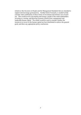 initiatives like Investors in People and the Management Standards that are intended to
support and encourage good practice. Another kind of research, is needed to help
consider what combination of these forms of investment and initiative are of most
use. This would involve developing and testing a model of the multi-stakeholders
investing in, owning, and drawing economic benefit from, management and
leadership human capital. The model would be used to consider whether the
incentives to invest in this human capital are best distributed to achieve the general
good, and draw any appropriate policy conclusions.




                                      5
 