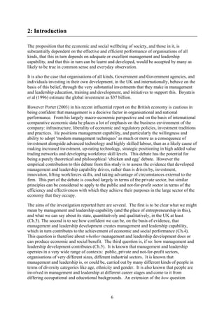 2: Introduction

The proposition that the economic and social wellbeing of society, and those in it, is
substantially dependent on the effective and efficient performance of organisations of all
kinds, that this in turn depends on adequate or excellent management and leadership
capability, and that this in turn can be learnt and developed, would be accepted by many as
likely to be true in common sense and everyday observation.

It is also the case that organisations of all kinds, Government and Government agencies, and
individuals investing in their own development, in the UK and internationally, behave on the
basis of this belief, through the very substantial investments that they make in management
and leadership education, training and development, and initiatives to support this. Boyatzis
et al (1996) estimate the global investment as $37 billion.

However Porter (2003) in his recent influential report on the British economy is cautious in
being confident that management is a decisive factor in organisational and national
performance. From his largely macro-economic perspective and on the basis of international
comparative economic data he places a lot of emphasis on the business environment of the
company: infrastructure, liberality of economic and regulatory policies, investment traditions
and practices. He positions management capability, and particularly the willingness and
ability to adopt ‘modern management techniques’ as much or more as a consequence of
investment alongside advanced technology and highly skilled labour, than as a likely cause of
making increased investment, up-rating technology, strategic positioning in high added value
trading networks and developing workforce skill levels. This debate has the potential for
being a purely theoretical and philosophical ‘chicken and egg’ debate. However the
empirical contribution to this debate from this study is to assess the evidence that developed
management and leadership capability drives, rather than is driven by, investment,
innovation, lifting workforces skills, and taking advantage of circumstances external to the
firm. This part of the debate is couched largely in terms of the private sector, but similar
principles can be considered to apply to the public and not-for-profit sector in terms of the
efficiency and effectiveness with which they achieve their purposes in the large sector of the
economy that they occupy.

The aims of the investigation reported here are several. The first is to be clear what we might
mean by management and leadership capability (and the place of entrepreneurship in this),
and what we can say about its state, quantitatively and qualitatively, in the UK at least
(Ch.3). The second is to see how confident we can be, on the basis of evidence, that
management and leadership development creates management and leadership capability,
which in turn contributes to the achievement of economic and social performance (Ch.4).
This question is therefore about whether management and leadership development does or
can produce economic and social benefit. The third question is, if so: how management and
leadership development contributes (Ch.5). It is known that management and leadership
operates in a very wide range of contexts: public, private and not-for-profit sectors,
organisations of very different sizes, different industrial sectors. It is known that
management and leadership is, or could be, carried out by many different kinds of people in
terms of diversity categories like age, ethnicity and gender. It is also known that people are
involved in management and leadership at different career stages and come to it from
differing occupational and educational backgrounds. An extension of the how question



                                              6
 