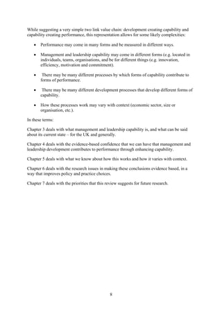 While suggesting a very simple two link value chain: development creating capability and
capability creating performance, this representation allows for some likely complexities:

   •   Performance may come in many forms and be measured in different ways.

   •   Management and leadership capability may come in different forms (e.g. located in
       individuals, teams, organisations, and be for different things (e.g. innovation,
       efficiency, motivation and commitment).

   •    There may be many different processes by which forms of capability contribute to
       forms of performance.

   •    There may be many different development processes that develop different forms of
       capability.

   •   How these processes work may vary with context (economic sector, size or
       organisation, etc.).

In these terms:

Chapter 3 deals with what management and leadership capability is, and what can be said
about its current state – for the UK and generally.

Chapter 4 deals with the evidence-based confidence that we can have that management and
leadership development contributes to performance through enhancing capability.

Chapter 5 deals with what we know about how this works and how it varies with context.

Chapter 6 deals with the research issues in making these conclusions evidence based, in a
way that improves policy and practice choices.

Chapter 7 deals with the priorities that this review suggests for future research.




                                                8
 