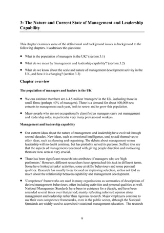 3: The Nature and Current State of Management and Leadership
Capability


This chapter examines some of the definitional and background issues as background to the
following chapters. It addresses the questions:

•   What is the population of managers in the UK? (section 3.1)

•   What do we mean by 'management and leadership capability'? (section 3.2)

•   What do we know about the scale and nature of management development activity in the
    UK, and how it is changing? (section 3.3)

Chapter overview

The population of managers and leaders in the UK

•   We can estimate that there are 4-4.5 million 'managers' in the UK, including those in
    small firms (perhaps 40% of managers). There is a demand for about 400,000 new
    entrants to management each year, both to renew and to grow this population.

•   Many people who are not occupationally classified as managers carry out management
    and leadership roles, in particular very many professional workers.

Management and leadership capability

•   Our current ideas about the nature of management and leadership have evolved through
    several decades. New ideas, such as emotional intelligence, tend to add themselves to
    older ideas, such as planning and organising. The debate about management versus
    leadership will no doubt continue, but has probably served its purpose. Suffice it to say
    that the aspects of management concerned with giving people direction and motivating
    them are now seen as very crucial.

•   There has been significant research into attributes of managers who are 'high
    performers.' However, different researchers have approached this task in different terms.
    Some have looked at tasks/ activities, some at skills/ behaviours and some personal
    qualities. Research has usually been focused on improving selection, so has not told us
    much about the relationship between capability and management development.

•   'Competence' frameworks are used in many organisations as summaries of descriptions of
    desired management behaviours, often including activities and personal qualities as well.
    National Management Standards have been in existence for a decade, and have been
    amended several times over that period; mainly reflecting informed opinion about
    management and leadership rather than rigorous research. Major employers continue to
    use their own competence frameworks, even in the public sector, although the National
    Standards are widely used to accredited vocational management education. The research



                                               9
 