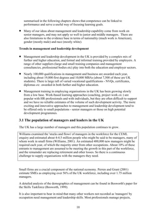 summarised in the following chapters shows that competence can be linked to
    performance and serve a useful way of focusing learning goals.

•   Many of our ideas about management and leadership capability come from work on
    senior managers, and may not apply so well to junior and middle managers. There are
    also limitations to the evidence base in terms of nationality (much work is American),
    gender (mostly male) and race (mostly white).

Trends in management and leadership development

•   Management and leadership development in the UK is provided by a complex mix of
    further and higher education, and formal and informal training provided by employers. A
    range of other suppliers (large and small training companies and management
    consultancies, professional bodies etc) play into both the education and employer sectors.

•   Nearly 100,000 qualifications in management and business are awarded each year,
    including about 19,000 first degrees and 10,000 MBAs (about 7,500 of these are UK
    students). There is large raft of varied vocational qualifications - NVQs, certificates,
    diplomas etc. awarded in both further and higher education.

•   Management training in employing organisations in the UK has been growing slowly
    from a low base. Work-based learning approaches (coaching, project work etc.) are
    popular with HR professionals and with individuals, but they are often difficult to support
    and we have no reliable estimates of the volume of such development activity. The more
    exciting and innovative approaches to management and leadership development tend to
    be offered only to small populations - senior managers or those on high potential
    development programmes.

3.1 The population of managers and leaders in the UK
The UK has a large number of managers and this population continues to grow.

Williams examined the 'stocks and flows' of managers in the workforce for the CEML
enquiry and estimated about 4-4.5 million people who might be said to be managers, many of
whom work in small firms (Williams, 2001). An estimated 400,000 new managers might be
required each year, of which the majority enter from other occupations. About 10% of these
entrants to management are assumed to be meeting the growth in this part of the workforce,
and the remainder are replacing retirement and other losses. So there is a continuous
challenge to supply organisations with the managers they need.



Small firms are a crucial component of the national economy. Perren and Grant (2001)
estimate SMEs as employing over 56% of the UK workforce, including over 1.75 million
managers.

A detailed analysis of the demographics of management can be found in Bosworth's paper for
the Skills Taskforce (Bosworth, 1999).

It is also important to bear in mind that many other workers not recorded as 'managers' by
occupation need management and leadership skills. Most professionals manage projects,


                                               10
 