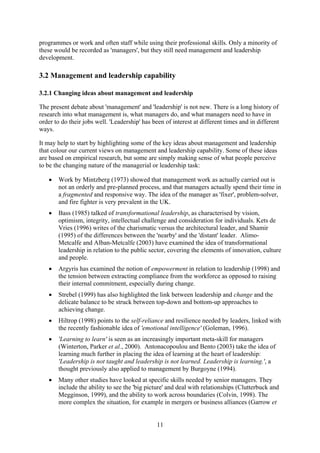 programmes or work and often staff while using their professional skills. Only a minority of
these would be recorded as 'managers', but they still need management and leadership
development.

3.2 Management and leadership capability

3.2.1 Changing ideas about management and leadership

The present debate about 'management' and 'leadership' is not new. There is a long history of
research into what management is, what managers do, and what managers need to have in
order to do their jobs well. 'Leadership' has been of interest at different times and in different
ways.

It may help to start by highlighting some of the key ideas about management and leadership
that colour our current views on management and leadership capability. Some of these ideas
are based on empirical research, but some are simply making sense of what people perceive
to be the changing nature of the managerial or leadership task:

   •   Work by Mintzberg (1973) showed that management work as actually carried out is
       not an orderly and pre-planned process, and that managers actually spend their time in
       a fragmented and responsive way. The idea of the manager as 'fixer', problem-solver,
       and fire fighter is very prevalent in the UK.
   •   Bass (1985) talked of transformational leadership, as characterised by vision,
       optimism, integrity, intellectual challenge and consideration for individuals. Kets de
       Vries (1996) writes of the charismatic versus the architectural leader, and Shamir
       (1995) of the differences between the 'nearby' and the 'distant' leader. Alimo-
       Metcalfe and Alban-Metcalfe (2003) have examined the idea of transformational
       leadership in relation to the public sector, covering the elements of innovation, culture
       and people.
   •   Argyris has examined the notion of empowerment in relation to leadership (1998) and
       the tension between extracting compliance from the workforce as opposed to raising
       their internal commitment, especially during change.
   •   Strebel (1999) has also highlighted the link between leadership and change and the
       delicate balance to be struck between top-down and bottom-up approaches to
       achieving change.
   •   Hiltrop (1998) points to the self-reliance and resilience needed by leaders, linked with
       the recently fashionable idea of 'emotional intelligence' (Goleman, 1996).
   •   'Learning to learn' is seen as an increasingly important meta-skill for managers
       (Winterton, Parker et al., 2000). Antonacopoulou and Bento (2003) take the idea of
       learning much further in placing the idea of learning at the heart of leadership:
       'Leadership is not taught and leadership is not learned. Leadership is learning.', a
       thought previously also applied to management by Burgoyne (1994).
   •   Many other studies have looked at specific skills needed by senior managers. They
       include the ability to see the 'big picture' and deal with relationships (Clutterbuck and
       Megginson, 1999), and the ability to work across boundaries (Colvin, 1998). The
       more complex the situation, for example in mergers or business alliances (Garrow et


                                                11
 