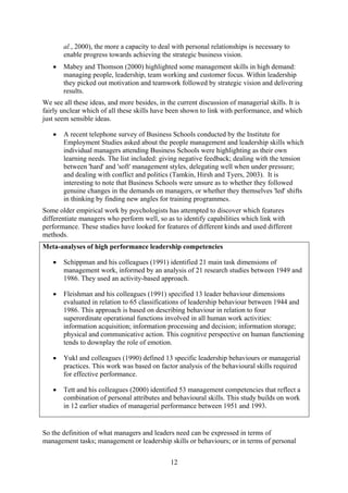 al., 2000), the more a capacity to deal with personal relationships is necessary to
       enable progress towards achieving the strategic business vision.
   •   Mabey and Thomson (2000) highlighted some management skills in high demand:
       managing people, leadership, team working and customer focus. Within leadership
       they picked out motivation and teamwork followed by strategic vision and delivering
       results.
We see all these ideas, and more besides, in the current discussion of managerial skills. It is
fairly unclear which of all these skills have been shown to link with performance, and which
just seem sensible ideas.

   •   A recent telephone survey of Business Schools conducted by the Institute for
       Employment Studies asked about the people management and leadership skills which
       individual managers attending Business Schools were highlighting as their own
       learning needs. The list included: giving negative feedback; dealing with the tension
       between 'hard' and 'soft' management styles, delegating well when under pressure;
       and dealing with conflict and politics (Tamkin, Hirsh and Tyers, 2003). It is
       interesting to note that Business Schools were unsure as to whether they followed
       genuine changes in the demands on managers, or whether they themselves 'led' shifts
       in thinking by finding new angles for training programmes.
Some older empirical work by psychologists has attempted to discover which features
differentiate managers who perform well, so as to identify capabilities which link with
performance. These studies have looked for features of different kinds and used different
methods.
Meta-analyses of high performance leadership competencies

   •   Schippman and his colleagues (1991) identified 21 main task dimensions of
       management work, informed by an analysis of 21 research studies between 1949 and
       1986. They used an activity-based approach.

   •   Fleishman and his colleagues (1991) specified 13 leader behaviour dimensions
       evaluated in relation to 65 classifications of leadership behaviour between 1944 and
       1986. This approach is based on describing behaviour in relation to four
       superordinate operational functions involved in all human work activities:
       information acquisition; information processing and decision; information storage;
       physical and communicative action. This cognitive perspective on human functioning
       tends to downplay the role of emotion.

   •   Yukl and colleagues (1990) defined 13 specific leadership behaviours or managerial
       practices. This work was based on factor analysis of the behavioural skills required
       for effective performance.

   •   Tett and his colleagues (2000) identified 53 management competencies that reflect a
       combination of personal attributes and behavioural skills. This study builds on work
       in 12 earlier studies of managerial performance between 1951 and 1993.


So the definition of what managers and leaders need can be expressed in terms of
management tasks; management or leadership skills or behaviours; or in terms of personal


                                              12
 