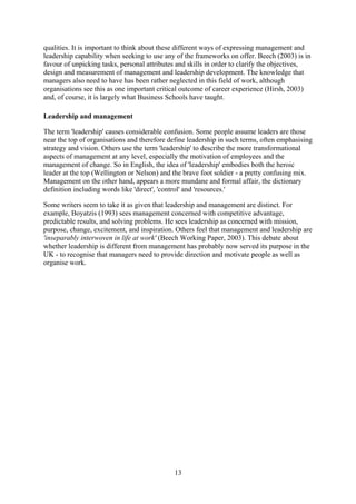 qualities. It is important to think about these different ways of expressing management and
leadership capability when seeking to use any of the frameworks on offer. Beech (2003) is in
favour of unpicking tasks, personal attributes and skills in order to clarify the objectives,
design and measurement of management and leadership development. The knowledge that
managers also need to have has been rather neglected in this field of work, although
organisations see this as one important critical outcome of career experience (Hirsh, 2003)
and, of course, it is largely what Business Schools have taught.

Leadership and management

The term 'leadership' causes considerable confusion. Some people assume leaders are those
near the top of organisations and therefore define leadership in such terms, often emphasising
strategy and vision. Others use the term 'leadership' to describe the more transformational
aspects of management at any level, especially the motivation of employees and the
management of change. So in English, the idea of 'leadership' embodies both the heroic
leader at the top (Wellington or Nelson) and the brave foot soldier - a pretty confusing mix.
Management on the other hand, appears a more mundane and formal affair, the dictionary
definition including words like 'direct', 'control' and 'resources.'

Some writers seem to take it as given that leadership and management are distinct. For
example, Boyatzis (1993) sees management concerned with competitive advantage,
predictable results, and solving problems. He sees leadership as concerned with mission,
purpose, change, excitement, and inspiration. Others feel that management and leadership are
'inseparably interwoven in life at work' (Beech Working Paper, 2003). This debate about
whether leadership is different from management has probably now served its purpose in the
UK - to recognise that managers need to provide direction and motivate people as well as
organise work.




                                             13
 