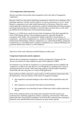 3.2.2 Competencies and frameworks

Boyatzis and others took up ideas about managerial work in the study of 'management
competency.'

Boyatzis (1982) was interested in identifying competencies, which he saw as attributes of the
individual which are 'causally related to effective or superior performance in a job.' So for
Boyatzis, competencies were rather stable characteristics of the person. Many have used a
similar approach to identify such competencies, usually by finding high performing managers
and using structured interview techniques to elicit the behaviours they show at work which
are different from the behaviours of lower-performing managers.

Spencer et al. (1992) gives a useful account of the development of this field, especially the
work of McClelland, and how it has translated into practice, especially through the
consultancy HAY McBer. The resulting HAY McBer model had six broad clusters of
competency - achievement competencies (e.g. initiative), helping/ service competencies (e.g.
interpersonal understanding), influence competencies (e.g. relationship building), managerial
competencies (e.g. developing others), cognitive competencies (e.g. analytical thinking), and
a personal effectiveness cluster (e.g. self-confidence).



Derivatives of the work of Boyatzis and McClelland are widely used.

Competence frameworks used by employers

Both the idea of management competencies, and their arrangement in frameworks, has
proved very attractive to major employers as part of their approach to HRM.

In translation to use, the idea of 'competency' as a personal attribute became muddled with
'competence' as skills to do a job. However, even though the two spellings and a variety of
meanings persisted, by the late 1980s many large employers had developed competence
frameworks and were using them in a variety of HR applications.

Hirsh and Bevan (1988) conducted a content analysis of 100 competence frameworks from
40 organisations. Three key features of the notion of competence emerged:

   •   that competence concerned managers in the context of their organisation and a job
       role

   •   that competence was associated with superior job performance

   •   that competencies were described in terms of behaviours which could be observed in
       the job

Some of the commonest items in the frameworks examined in the IES research were
communication, leadership, judgement, initiative, organising, and motivation. While these
frameworks had a strong 'family resemblance' in the terms they contained, their meaning (as
defined by more detailed behavioural statements) was quite context specific.



                                             14
 