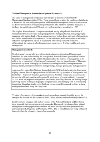 National Management Standards and general frameworks

The ideas of management competence were adopted at national level in the MCI
Management Standards, in the 1990s. These were offered as a tool for employers, but also as
a framework for structuring management and leadership development in the education sector
i.e. for the accreditation of vocational qualifications. The standards were first accredited as
the basis for qualifications in 1991, and a revised set similarly accredited in 1997.

The original Standards were a complex framework, taking a largely task-based view of
management broken down into managing operations, managing finance, managing people,
managing information. Each of these main groups was broken down into units of competence
and further into elements of competence. For each element, performance criteria and range
indicators were produced, for use in assessment. These early Standards were also
differentiated for various levels of management - supervisory, first line, middle, and senior
management.

Management standards

Nearly ten years on and after several rounds of adjustment, the national Management
Standards are now maintained by the Management Standards Centre, part of the Chartered
Institute of Management. The current Standards define the purpose of management as 'to
achieve the organisation's objectives and continuously improve its performance.' There are
now seven 'key roles' making up the framework - manage activities, manage resources,
manage people, manage information, manage energy, manage quality, and manage projects.

A proposed revision of the National Standards (on the MSC website) makes the framework
slightly simpler. There is a proposed new definition of the key purposes of management and
leadership - 'to provide direction, gain commitment, facilitate change and achieve results
through the efficient, creative and responsible deployment of people and other resources.'
51 skill items are proposed arranged into six clusters: providing direction, facilitating change,
achieving results, working with people, using resources, and managing self. It is interesting
to note that this rather simpler, more fluid and person-centred framework is closer to those
employers have been using for a long time.



Versions of competence frameworks are used across large areas of the public sector, for
example the Senior Civil Service (see Cabinet Office website) and the leadership of the NHS.

Employers have struggled with earlier versions of the National Standards and how to use
them alongside their own competence frameworks. The complexity of accrediting tailored
management learning against the Standards has made such accreditation problematic for
employers (Hirsh, Burgoyne and Williams, 2002). This is one of the issues being addressed
in the shortly to be released revision of the standards.




                                               15
 
