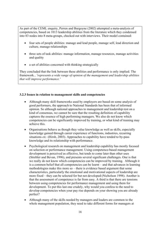 As part of the CEML enquiry, Perren and Burgoyne (2002) attempted a meta-analysis of
competencies, based on 1013 leadership abilities from the literature which they condensed
into 83 nodes into 8 meta-groups, checked out with interviews. Their model contained:

   •   four sets of people abilities: manage and lead people, manage self, lead direction and
       culture, manage relationships

   •   three sets of task abilities: manage information, manage resources, manage activities
       and quality

   •   a set of abilities concerned with thinking strategically

They concluded that the link between these abilities and performance is only implied. The
framework... 'represents a wide range of opinion of the management and leadership abilities
that will improve performance.'



3.2.3 Issues in relation to management skills and competencies

   •   Although many skill frameworks used by employers are based on some analysis of
       good performers, the approach to National Standards has been that of informed
       opinion. So although national approaches to management and leadership rest on a
       kind of consensus, we cannot be sure that the resulting definition of capability
       captures the essence of high performing managers. We also do not know which
       competencies can be significantly improved by training, or what kind of training may
       achieve this.
   •   Organisations behave as though they value knowledge as well as skills, especially
       knowledge gained through career experience of functions, industries, recurring
       situations etc. (Hirsh, 2003). Approaches to capability have tended to by-pass
       knowledge and its relationship with performance.
   •   Psychological research on management and leadership capability has mostly focused
       on selection or performance management. Using competence-based management
       development is perceived as effective, but tends to come later than other uses
       (Strebler and Bevan, 1996), and presents several significant challenges. One is that
       we really do not know which competencies can be improved by training. Although it
       is a common belief that all competencies can be learnt – and that advances in learning
       methodologies make this more so – there is evidence based argument that some
       characteristics, particularly the emotional and motivational aspects of leadership are
       more fixed – they can be selected for but not developed (Nicholson 1998). Another is
       that the assessment of competence is far from easy. A third is that there are tensions
       between using competencies for performance management and using them for
       development. To put this last one crudely, why would you confess to the need to
       develop competencies when your pay rise depends on your showing you are already
       perfect?
   •   Although many of the skills needed by managers and leaders are common to the
       whole management population, they need to take different forms for managers at

                                              16
 