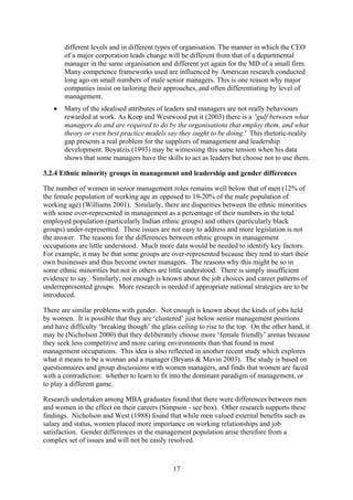 different levels and in different types of organisation. The manner in which the CEO
       of a major corporation leads change will be different from that of a departmental
       manager in the same organisation and different yet again for the MD of a small firm.
       Many competence frameworks used are influenced by American research conducted
       long ago on small numbers of male senior managers. This is one reason why major
       companies insist on tailoring their approaches, and often differentiating by level of
       management.
   •   Many of the idealised attributes of leaders and managers are not really behaviours
       rewarded at work. As Keep and Westwood put it (2003) there is a 'gulf between what
       managers do and are required to do by the organisations that employ them, and what
       theory or even best practice models say they ought to be doing.' This rhetoric-reality
       gap presents a real problem for the suppliers of management and leadership
       development. Boyatzis (1993) may be witnessing this same tension when his data
       shows that some managers have the skills to act as leaders but choose not to use them.

3.2.4 Ethnic minority groups in management and leadership and gender differences

The number of women in senior management roles remains well below that of men (12% of
the female population of working age as opposed to 19-20% of the male population of
working age) (Williams 2001). Similarly, there are disparities between the ethnic minorities
with some over-represented in management as a percentage of their numbers in the total
employed population (particularly Indian ethnic groups) and others (particularly black
groups) under-represented. These issues are not easy to address and more legislation is not
the answer. The reasons for the differences between ethnic groups in management
occupations are little understood. Much more data would be needed to identify key factors.
For example, it may be that some groups are over-represented because they tend to start their
own businesses and thus become owner managers. The reasons why this might be so in
some ethnic minorities but not in others are little understood. There is simply insufficient
evidence to say. Similarly, not enough is known about the job choices and career patterns of
underrepresented groups. More research is needed if appropriate national strategies are to be
introduced.

There are similar problems with gender. Not enough is known about the kinds of jobs held
by women. It is possible that they are ‘clustered’ just below senior management positions
and have difficulty ‘breaking though’ the glass ceiling to rise to the top. On the other hand, it
may be (Nicholson 2000) that they deliberately choose more ‘female friendly’ arenas because
they seek less competitive and more caring environments than that found in most
management occupations. This idea is also reflected in another recent study which explores
what it means to be a woman and a manager (Bryans & Mavin 2003). The study is based on
questionnaires and group discussions with women managers, and finds that women are faced
with a contradiction: whether to learn to fit into the dominant paradigm of management, or
to play a different game.

Research undertaken among MBA graduates found that there were differences between men
and women in the effect on their careers (Simpson - see box). Other research supports these
findings. Nicholson and West (1988) found that while men valued external benefits such as
salary and status, women placed more importance on working relationships and job
satisfaction. Gender differences in the management population arise therefore from a
complex set of issues and will not be easily resolved.



                                               17
 