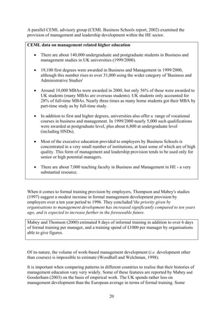 A parallel CEML advisory group (CEML Business Schools report, 2002) examined the
provision of management and leadership development within the HE sector.

CEML data on management related higher education

   •   There are about 140,000 undergraduate and postgraduate students in Business and
       management studies in UK universities (1999/2000).

   •   19,100 first degrees were awarded in Business and Management in 1999/2000,
       although this number rises to over 31,000 using the wider category of 'Business and
       Administrative Studies'

   •   Around 10,000 MBAs were awarded in 2000, but only 56% of these were awarded to
       UK students (many MBAs are overseas students). UK students only accounted for
       28% of full-time MBAs. Nearly three times as many home students got their MBA by
       part-time study as by full-time study.

   •   In addition to first and higher degrees, universities also offer a range of vocational
       courses in business and management. In 1999/2000 nearly 5,000 such qualifications
       were awarded at postgraduate level, plus about 6,800 at undergraduate level
       (including HNDs).

   •   Most of the executive education provided to employers by Business Schools is
       concentrated in a very small number of institutions, at least some of which are of high
       quality. This form of management and leadership provision tends to be used only for
       senior or high potential managers.

   •   There are about 7,000 teaching faculty in Business and Management in HE - a very
       substantial resource.



When it comes to formal training provision by employers, Thompson and Mabey's studies
(1997) suggest a modest increase in formal management development provision by
employers over a ten year period to 1996. They concluded 'the priority given by
organisations to management development has increased significantly compared to ten years
ago, and is expected to increase further in the foreseeable future.

Mabey and Thomson (2000) estimated 8 days of informal training in addition to over 6 days
of formal training per manager, and a training spend of £1000 per manager by organisations
able to give figures.



Of its nature, the volume of work-based management development (i.e. development other
than courses) is impossible to estimate (Woodhall and Welchman, 1998).

It is important when comparing patterns in different countries to realise that their histories of
management education vary very widely. Some of these features are reported by Mabey and
Gooderham (2003) on the basis of empirical work. The UK spends rather less on
management development than the European average in terms of formal training. Some


                                               20
 