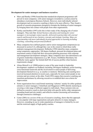 Development for senior managers and business executives

   •   Marx and Demby (1998) found that that standard development programmes still
       prevail in most companies, with senior managers rewarded to a certain extent by
       attendance at prestigious Business Schools. However, more individually tailored
       development such as executive coaching is likely to be more effective. They found a
       growth of consortia programmes designed to broaden the thinking of senior managers
       by bringing them into contact with people from other organisations.
   •   Kettley and Strebler (1997) echo this in their study of the changing role of senior
       managers. They note that ‘formal business education and training for senior
       managers is increasingly context specific, delivered in partnership with external
       experts and focused on new business concepts and strategic learning. Many are
       experimenting with more individually focused approaches to learning including
       coaching, counselling and personal feedback.’
   •   Many companies have defined generic and/or senior management competencies (as
       discussed in section 8.2), although they vary in the extent to which these really
       underpin management development. Holbeche (1998) identifies many companies
       using competency approaches, 360 degree feedback, personal development plans and
       assessment centres to help link their succession planning processes with corporate
       and management development strategies. Many companies have also determined a set
       of generic leadership competencies (e.g. BP, Texaco, Smithkline Beecham), but
       Holbeche warns against ‘the limited shelf life of success profiles when business
       requirements change’.
   •   Alimo-Metcalf et al. (2000) points to some of the same trends in leadership
       development: emphasis on feedback (including 360 degree feedback), action learning,
       cross-functional teamwork and the involvement in senior people of delivering
       development themselves (e.g. as coaches or mentors). Mentoring and coaching have
       received increased attention in recent years, especially for more senior people at one
       extreme and new joiners at the other. Ford (1991) argues that executive coaching can
       transform performance by allowing executives to establish their own criteria for
       improvement.
   •   Some organisations have used formal mentoring ‘schemes’ mainly for either graduate
       entrants or senior managers. Clutterbuck and Megginson (1999) identify mentoring as
       covering a wide range of different support to individuals. Three common roles are
       defined as executive coach (a short-term help with specific skills), elder statesperson
       (sounding board and role model), and reflective mentor (increasing self-awareness
       through constructive challenge).
   •   Carter (2001) in a review of the use of executive coaching, shows that this approach
       is very popular with large organisations and quite attractive to many managers.
       However, extending its use to wider populations of managers is limited by its cost
       and the restricted supply of high quality coaches.




                                              23
 