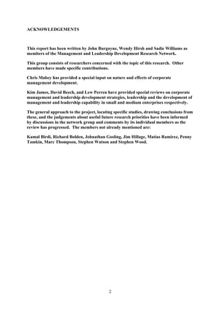 ACKNOWLEDGEMENTS



This report has been written by John Burgoyne, Wendy Hirsh and Sadie Williams as
members of the Management and Leadership Development Research Network.

This group consists of researchers concerned with the topic of this research. Other
members have made specific contributions.

Chris Mabey has provided a special input on nature and effects of corporate
management development.

Kim James, David Beech, and Lew Perren have provided special reviews on corporate
management and leadership development strategies, leadership and the development of
management and leadership capability in small and medium enterprises respectively.

The general approach to the project, locating specific studies, drawing conclusions from
these, and the judgements about useful future research priorities have been informed
by discussions in the network group and comments by its individual members as the
review has progressed. The members not already mentioned are:

Kamal Birdi, Richard Bolden, Johnathan Gosling, Jim Hillage, Matias Ramirez, Penny
Tamkin, Marc Thompson, Stephen Watson and Stephen Wood.




                                           2
 