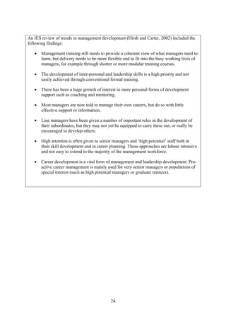 An IES review of trends in management development (Hirsh and Carter, 2002) included the
following findings:

   •   Management training still needs to provide a coherent view of what managers need to
       learn, but delivery needs to be more flexible and to fit into the busy working lives of
       managers, for example through shorter or more modular training courses.

   •   The development of inter-personal and leadership skills is a high priority and not
       easily achieved through conventional formal training.

   •   There has been a huge growth of interest in more personal forms of development
       support such as coaching and mentoring.

   •   Most managers are now told to manage their own careers, but do so with little
       effective support or information.

   •   Line managers have been given a number of important roles in the development of
       their subordinates, but they may not yet be equipped to carry these out, or really be
       encouraged to develop others.

   •   High attention is often given to senior managers and ‘high potential’ staff both in
       their skill development and in career planning. These approaches are labour intensive
       and not easy to extend to the majority of the management workforce.

   •   Career development is a vital form of management and leadership development. Pro-
       active career management is mainly used for very senior managers or populations of
       special interest (such as high potential managers or graduate trainees).




                                              24
 