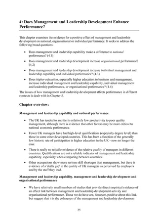 4: Does Management and Leadership Development Enhance
Performance?

This chapter examines the evidence for a positive effect of management and leadership
development on national, organisational or individual performance. It seeks to address the
following broad questions:

   •   Does management and leadership capability make a difference to national
       performance? (4.1)
   •   Does management and leadership development increase organisational performance?
       (4.2)
   •   Does management and leadership development increase individual management and
       leadership capability and individual performance? (4.3)
   •   Does higher education, especially higher education in business and management,
       increase individual management and leadership capability, individual management
       and leadership performance, or organisational performance? (4.4)
The issues of how management and leadership development affects performance in different
contexts is dealt with in Chapter 5.

Chapter overview:

Management and leadership capability and national performance

   •   The UK has tended to ascribe its relatively low productivity to poor quality
       management, although there is evidence that other factors may be more critical to
       national economic performance.
   •   Fewer UK managers have had high-level qualifications (especially degree level) than
       those in some other developed countries. This has been a function of the generally
       low historic rate of participation in higher education in the UK - now no longer the
       case.
   •   There is really no reliable evidence of the relative quality of managers in different
       countries. Qualifications are not a reliable indicator of management and leadership
       capability, especially when comparing between countries.
   •   Other occupations show more serious skill shortages than management, but there is
       evidence of a 'skills gap' in the quality of UK managers as perceived by employers
       and by the staff they lead.

Management and leadership capability, management and leadership development and
organisational performance

   •   We have relatively small numbers of studies that provide direct empirical evidence of
       an effect link between management and leadership development activity and
       organisational performance. Those we do have are, however, positive about this link,
       but suggest that it is the coherence of the management and leadership development


                                              25
 