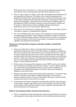 effort and top-level commitment to it, which may affect organisational performance
       more than the volume of management and leadership development activity.
   •   There is a large volume of evidence on the wider relationship between HRM practices
       and organisation performance. This seldom looks in depth at management and
       leadership development but often finds that aspects of employee development, which
       would include management and leadership development, are important correlates of
       organisation performance. Again the most recent work tends to emphasise that it is
       the alignment of HRM with business strategy, the internal coherence of HRM, and
       the quality of implementation which are probably affecting organisational
       performance, not just a set of 'best practice' HRM policies.
   •   There may be 'low skill' business strategies that can succeed in some sectors with low
       investment in employee or management development.
   •   The work on HRM provides clear evidence of the importance of people management
       in organisational performance. In that managers and leaders are nearly always those
       who deliver HRM through their ability to lead and motivate staff, this is a strong body
       of evidence pointing to a link between these aspects of management and leadership
       capability and organisational performance.

Management and leadership development, individual capability and individual
performance

   •   There is very little direct evidence of an effect link between management and
       leadership development activity and individual changes in capability or performance.
       This may in part be because little research activity has been directed here. It may also
       be because 'unpicking' this causal chain is made very difficult by the wide range of
       contextual factors that affect learning outcomes and their translation into performance
       outcomes. Small-scale evaluations of management training conducted by employers
       may now quite frequently measure behaviours before and after training, but these
       studies are rarely published in the UK.
   •   Wider research on training and development as part of HRM would seem to indicate
       that the link between learning and performance is likely to involve employee attitudes
       (e.g. commitment, the psychological contract, morale) as well as capability. So
       management and leadership development will need to influence the attitudes of
       managers as well as their skills.
   •   Managers and employees believe that training and development of a more active type,
       closer to work tasks, is more likely to improve performance. However direct
       empirical evidence that this is the case is still lacking. What goes on before and after
       a learning intervention is also crucial to its impact.
   •   In pursuing the link between management and leadership capability and performance
       we may need to consider wider factors, such as how managers work with each other
       and the high level HR capabilities needed to align management and leadership to the
       needs and direction of the organisation.

Business and management higher education and performance

   •   There is considerable evidence that degree level educational qualifications in business
       and management confer employment benefits on the individual, and that individuals

                                              26
 