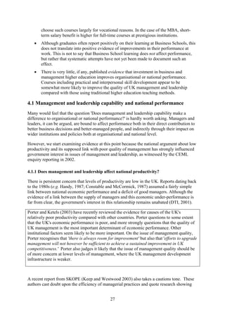 choose such courses largely for vocational reasons. In the case of the MBA, short-
       term salary benefit is higher for full-time courses at prestigious institutions.
   •   Although graduates often report positively on their learning at Business Schools, this
       does not translate into positive evidence of improvements in their performance at
       work. This is not to say that Business School learning does not affect performance,
       but rather that systematic attempts have not yet been made to document such an
       effect.
   •   There is very little, if any, published evidence that investment in business and
       management higher education improves organisational or national performance.
       Courses including practical and interpersonal skill development appear to be
       somewhat more likely to improve the quality of UK management and leadership
       compared with those using traditional higher education teaching methods.

4.1 Management and leadership capability and national performance
Many would feel that the question 'Does management and leadership capability make a
difference to organisational or national performance?' is hardly worth asking. Managers and
leaders, it can be argued, are bound to affect performance both in their direct contribution to
better business decisions and better-managed people, and indirectly through their impact on
wider institutions and policies both at organisational and national level.

However, we start examining evidence at this point because the national argument about low
productivity and its supposed link with poor quality of management has strongly influenced
government interest in issues of management and leadership, as witnessed by the CEML
enquiry reporting in 2002.

4.1.1 Does management and leadership affect national productivity?

There is persistent concern that levels of productivity are low in the UK. Reports dating back
to the 1980s (e.g. Handy, 1987; Constable and McCormick, 1987) assumed a fairly simple
link between national economic performance and a deficit of good managers. Although the
evidence of a link between the supply of managers and this economic under-performance is
far from clear, the government's interest in this relationship remains unabated (DTI, 2001).

Porter and Ketels (2003) have recently reviewed the evidence for causes of the UK's
relatively poor productivity compared with other countries. Porter questions to some extent
that the UK's economic performance is poor, and more strongly questions that the quality of
UK management is the most important determinant of economic performance. Other
institutional factors seem likely to be more important. On the issue of management quality,
Porter recognises that 'there is always room for improvement' but also that 'efforts to upgrade
management will not however be sufficient to achieve a sustained improvement in UK
competitiveness.' Porter also judges it likely that the issue of management quality should be
of more concern at lower levels of management, where the UK management development
infrastructure is weaker.



A recent report from SKOPE (Keep and Westwood 2003) also takes a cautions tone. These
authors cast doubt upon the efficiency of managerial practices and quote research showing


                                               27
 