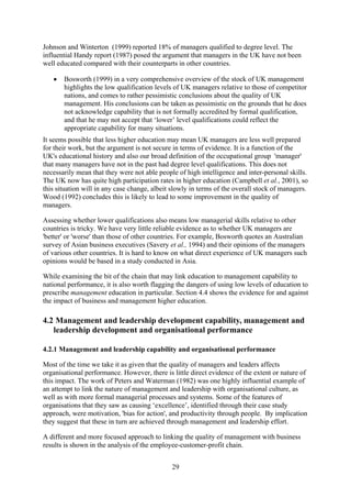 Johnson and Winterton (1999) reported 18% of managers qualified to degree level. The
influential Handy report (1987) posed the argument that managers in the UK have not been
well educated compared with their counterparts in other countries.

   •   Bosworth (1999) in a very comprehensive overview of the stock of UK management
       highlights the low qualification levels of UK managers relative to those of competitor
       nations, and comes to rather pessimistic conclusions about the quality of UK
       management. His conclusions can be taken as pessimistic on the grounds that he does
       not acknowledge capability that is not formally accredited by formal qualification,
       and that he may not accept that ‘lower’ level qualifications could reflect the
       appropriate capability for many situations.
It seems possible that less higher education may mean UK managers are less well prepared
for their work, but the argument is not secure in terms of evidence. It is a function of the
UK's educational history and also our broad definition of the occupational group 'manager'
that many managers have not in the past had degree level qualifications. This does not
necessarily mean that they were not able people of high intelligence and inter-personal skills.
The UK now has quite high participation rates in higher education (Campbell et al., 2001), so
this situation will in any case change, albeit slowly in terms of the overall stock of managers.
Wood (1992) concludes this is likely to lead to some improvement in the quality of
managers.

Assessing whether lower qualifications also means low managerial skills relative to other
countries is tricky. We have very little reliable evidence as to whether UK managers are
'better' or 'worse' than those of other countries. For example, Bosworth quotes an Australian
survey of Asian business executives (Savery et al., 1994) and their opinions of the managers
of various other countries. It is hard to know on what direct experience of UK managers such
opinions would be based in a study conducted in Asia.

While examining the bit of the chain that may link education to management capability to
national performance, it is also worth flagging the dangers of using low levels of education to
prescribe management education in particular. Section 4.4 shows the evidence for and against
the impact of business and management higher education.

4.2 Management and leadership development capability, management and
   leadership development and organisational performance

4.2.1 Management and leadership capability and organisational performance

Most of the time we take it as given that the quality of managers and leaders affects
organisational performance. However, there is little direct evidence of the extent or nature of
this impact. The work of Peters and Waterman (1982) was one highly influential example of
an attempt to link the nature of management and leadership with organisational culture, as
well as with more formal managerial processes and systems. Some of the features of
organisations that they saw as causing ‘excellence’, identified through their case study
approach, were motivation, 'bias for action', and productivity through people. By implication
they suggest that these in turn are achieved through management and leadership effort.

A different and more focused approach to linking the quality of management with business
results is shown in the analysis of the employee-customer-profit chain.


                                              29
 