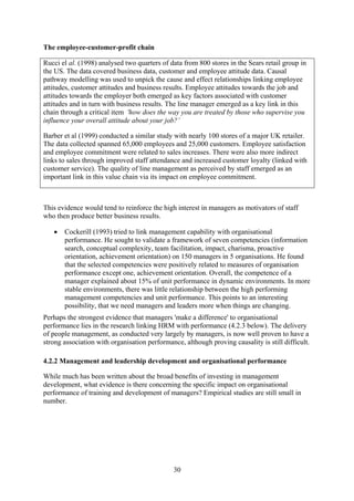 The employee-customer-profit chain

Rucci el al. (1998) analysed two quarters of data from 800 stores in the Sears retail group in
the US. The data covered business data, customer and employee attitude data. Causal
pathway modelling was used to unpick the cause and effect relationships linking employee
attitudes, customer attitudes and business results. Employee attitudes towards the job and
attitudes towards the employer both emerged as key factors associated with customer
attitudes and in turn with business results. The line manager emerged as a key link in this
chain through a critical item 'how does the way you are treated by those who supervise you
influence your overall attitude about your job?’

Barber et al (1999) conducted a similar study with nearly 100 stores of a major UK retailer.
The data collected spanned 65,000 employees and 25,000 customers. Employee satisfaction
and employee commitment were related to sales increases. There were also more indirect
links to sales through improved staff attendance and increased customer loyalty (linked with
customer service). The quality of line management as perceived by staff emerged as an
important link in this value chain via its impact on employee commitment.



This evidence would tend to reinforce the high interest in managers as motivators of staff
who then produce better business results.

   •   Cockerill (1993) tried to link management capability with organisational
       performance. He sought to validate a framework of seven competencies (information
       search, conceptual complexity, team facilitation, impact, charisma, proactive
       orientation, achievement orientation) on 150 managers in 5 organisations. He found
       that the selected competencies were positively related to measures of organisation
       performance except one, achievement orientation. Overall, the competence of a
       manager explained about 15% of unit performance in dynamic environments. In more
       stable environments, there was little relationship between the high performing
       management competencies and unit performance. This points to an interesting
       possibility, that we need managers and leaders more when things are changing.
Perhaps the strongest evidence that managers 'make a difference' to organisational
performance lies in the research linking HRM with performance (4.2.3 below). The delivery
of people management, as conducted very largely by managers, is now well proven to have a
strong association with organisation performance, although proving causality is still difficult.

4.2.2 Management and leadership development and organisational performance

While much has been written about the broad benefits of investing in management
development, what evidence is there concerning the specific impact on organisational
performance of training and development of managers? Empirical studies are still small in
number.




                                               30
 