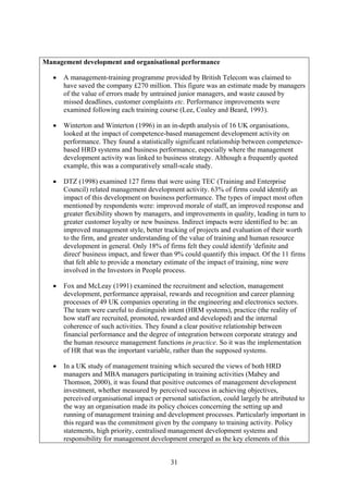 Management development and organisational performance

   •   A management-training programme provided by British Telecom was claimed to
       have saved the company £270 million. This figure was an estimate made by managers
       of the value of errors made by untrained junior managers, and waste caused by
       missed deadlines, customer complaints etc. Performance improvements were
       examined following each training course (Lee, Coaley and Beard, 1993).

   •   Winterton and Winterton (1996) in an in-depth analysis of 16 UK organisations,
       looked at the impact of competence-based management development activity on
       performance. They found a statistically significant relationship between competence-
       based HRD systems and business performance, especially where the management
       development activity was linked to business strategy. Although a frequently quoted
       example, this was a comparatively small-scale study.

   •   DTZ (1998) examined 127 firms that were using TEC (Training and Enterprise
       Council) related management development activity. 63% of firms could identify an
       impact of this development on business performance. The types of impact most often
       mentioned by respondents were: improved morale of staff, an improved response and
       greater flexibility shown by managers, and improvements in quality, leading in turn to
       greater customer loyalty or new business. Indirect impacts were identified to be: an
       improved management style, better tracking of projects and evaluation of their worth
       to the firm, and greater understanding of the value of training and human resource
       development in general. Only 18% of firms felt they could identify 'definite and
       direct' business impact, and fewer than 9% could quantify this impact. Of the 11 firms
       that felt able to provide a monetary estimate of the impact of training, nine were
       involved in the Investors in People process.

   •   Fox and McLeay (1991) examined the recruitment and selection, management
       development, performance appraisal, rewards and recognition and career planning
       processes of 49 UK companies operating in the engineering and electronics sectors.
       The team were careful to distinguish intent (HRM systems), practice (the reality of
       how staff are recruited, promoted, rewarded and developed) and the internal
       coherence of such activities. They found a clear positive relationship between
       financial performance and the degree of integration between corporate strategy and
       the human resource management functions in practice. So it was the implementation
       of HR that was the important variable, rather than the supposed systems.

   •   In a UK study of management training which secured the views of both HRD
       managers and MBA managers participating in training activities (Mabey and
       Thomson, 2000), it was found that positive outcomes of management development
       investment, whether measured by perceived success in achieving objectives,
       perceived organisational impact or personal satisfaction, could largely be attributed to
       the way an organisation made its policy choices concerning the setting up and
       running of management training and development processes. Particularly important in
       this regard was the commitment given by the company to training activity. Policy
       statements, high priority, centralised management development systems and
       responsibility for management development emerged as the key elements of this


                                             31
 