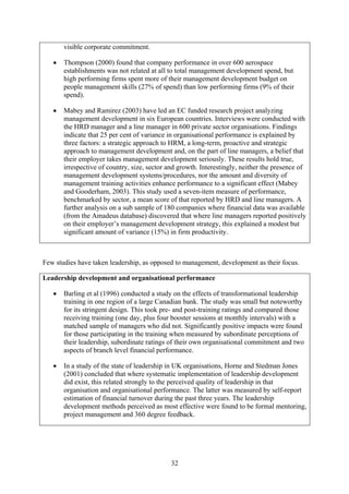 visible corporate commitment.

   •   Thompson (2000) found that company performance in over 600 aerospace
       establishments was not related at all to total management development spend, but
       high performing firms spent more of their management development budget on
       people management skills (27% of spend) than low performing firms (9% of their
       spend).

   •   Mabey and Ramirez (2003) have led an EC funded research project analyzing
       management development in six European countries. Interviews were conducted with
       the HRD manager and a line manager in 600 private sector organisations. Findings
       indicate that 25 per cent of variance in organisational performance is explained by
       three factors: a strategic approach to HRM, a long-term, proactive and strategic
       approach to management development and, on the part of line managers, a belief that
       their employer takes management development seriously. These results hold true,
       irrespective of country, size, sector and growth. Interestingly, neither the presence of
       management development systems/procedures, nor the amount and diversity of
       management training activities enhance performance to a significant effect (Mabey
       and Gooderham, 2003). This study used a seven-item measure of performance,
       benchmarked by sector, a mean score of that reported by HRD and line managers. A
       further analysis on a sub sample of 180 companies where financial data was available
       (from the Amadeus database) discovered that where line managers reported positively
       on their employer’s management development strategy, this explained a modest but
       significant amount of variance (15%) in firm productivity.



Few studies have taken leadership, as opposed to management, development as their focus.

Leadership development and organisational performance

   •   Barling et al (1996) conducted a study on the effects of transformational leadership
       training in one region of a large Canadian bank. The study was small but noteworthy
       for its stringent design. This took pre- and post-training ratings and compared those
       receiving training (one day, plus four booster sessions at monthly intervals) with a
       matched sample of managers who did not. Significantly positive impacts were found
       for those participating in the training when measured by subordinate perceptions of
       their leadership, subordinate ratings of their own organisational commitment and two
       aspects of branch level financial performance.

   •   In a study of the state of leadership in UK organisations, Horne and Stedman Jones
       (2001) concluded that where systematic implementation of leadership development
       did exist, this related strongly to the perceived quality of leadership in that
       organisation and organisational performance. The latter was measured by self-report
       estimation of financial turnover during the past three years. The leadership
       development methods perceived as most effective were found to be formal mentoring,
       project management and 360 degree feedback.




                                             32
 