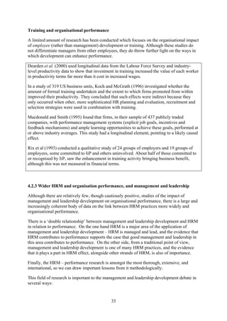 Training and organisational performance

A limited amount of research has been conducted which focuses on the organisational impact
of employee (rather than management) development or training. Although these studies do
not differentiate managers from other employees, they do throw further light on the ways in
which development can enhance performance.

Dearden et al. (2000) used longitudinal data from the Labour Force Survey and industry-
level productivity data to show that investment in training increased the value of each worker
in productivity terms far more than it cost in increased wages.

In a study of 319 US business units, Koch and McGrath (1996) investigated whether the
amount of formal training undertaken and the extent to which firms promoted from within
improved their productivity. They concluded that such effects were indirect because they
only occurred when other, more sophisticated HR planning and evaluation, recruitment and
selection strategies were used in combination with training.

Macdonald and Smith (1995) found that firms, in their sample of 437 publicly traded
companies, with performance management systems (explicit job goals, incentives and
feedback mechanisms) and ample learning opportunities to achieve these goals, performed at
or above industry averages. This study had a longitudinal element, pointing to a likely causal
effect.

Rix et al (1993) conducted a qualitative study of 24 groups of employers and 19 groups of
employees, some committed to IiP and others uninvolved. About half of those committed to
or recognised by IiP, saw the enhancement in training activity bringing business benefit,
although this was not measured in financial terms.



4.2.3 Wider HRM and organisation performance, and management and leadership

Although there are relatively few, though cautiously positive, studies of the impact of
management and leadership development on organisational performance, there is a large and
increasingly coherent body of data on the link between HRM practices more widely and
organisational performance.

There is a ‘double relationship’ between management and leadership development and HRM
in relation to performance. On the one hand HRM is a major area of the application of
management and leadership development – HRM is managed and lead, and the evidence that
HRM contributes to performance supports the case that good management and leadership in
this area contributes to performance. On the other side, from a traditional point of view,
management and leadership development is one of many HRM practices, and the evidence
that it plays a part in HRM effect, alongside other strands of HRM, is also of importance.

Finally, the HRM – performance research is amongst the most thorough, extensive, and
international, so we can draw important lessons from it methodologically.

This field of research is important to the management and leadership development debate in
several ways:


                                              33
 