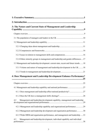 1: Executive Summary........................................................................................1

2: Introduction ....................................................................................................6

3: The Nature and Current State of Management and Leadership
Capability ............................................................................................................9
   Chapter overview...................................................................................................................9

   3.1 The population of managers and leaders in the UK ......................................................10

   3.2 Management and leadership capability .........................................................................11

      3.2.1 Changing ideas about management and leadership ................................................11

      3.2.2 Competencies and frameworks...............................................................................14

      3.2.3 Issues in relation to management skills and competencies.....................................16

      3.2.4 Ethnic minority groups in management and leadership and gender differences ....17

   3.3 Management and leadership development: current state, recent and future trends.......18

      3.3.1 Volume and nature of management and leadership development in the UK .........18

      3.3.2 Trends in management and leadership development..............................................21

4: Does Management and Leadership Development Enhance Performance?
.............................................................................................................................25
   Chapter overview:................................................................................................................25

   4.1 Management and leadership capability and national performance................................27

      4.1.1 Does management and leadership affect national productivity? ............................27

      4.1.2 Does the UK have a management skills shortage?.................................................28

   4.2    Management and leadership development capability, management and leadership
   development and organisational performance .....................................................................29

      4.2.1 Management and leadership capability and organisational performance...............29

      4.2.2 Management and leadership development and organisation performance.............30

      4.2.3 Wider HRM and organisation performance, and management and leadership ......33

   4.3    Management and leadership development, individual capability and individual
   performance .........................................................................................................................38



                                                                   3
 