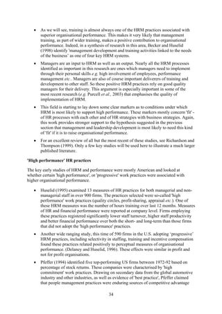•   As we will see, training is almost always one of the HRM practices associated with
       superior organisational performance. This makes it very likely that management
       training, as part of wider training, makes a positive contribution to organisational
       performance. Indeed, in a synthesis of research in this area, Becker and Huselid
       (1998) identify 'management development and training activities linked to the needs
       of the business’ as one of four key HRM systems.
   •   Managers are an input to HRM as well as an output. Nearly all the HRM processes
       identified as important in this research are ones which managers need to implement
       through their personal skills e.g. high involvement of employees, performance
       management etc.. Managers are also of course important deliverers of training and
       development to other staff. So these positive HRM practices rely on good quality
       managers for their delivery. This argument is especially important in some of the
       most recent research (e.g. Purcell et al., 2003) that emphasises the quality of
       implementation of HRM.
   •   This field is starting to lay down some clear markers as to conditions under which
       HRM is most likely to support high performance. These markers mostly concern 'fit' -
       of HR processes with each other and of HR strategies with business strategies. Again,
       this work provides stronger support to the hypothesis suggested in the previous
       section that management and leadership development is most likely to need this kind
       of 'fit' if it is to raise organisational performance.
   •   For an excellent review of all but the most recent of these studies, see Richardson and
       Thompson (1999). Only a few key studies will be used here to illustrate a much larger
       published literature.

'High performance' HR practices

The key early studies of HRM and performance were mostly American and looked at
whether certain 'high performance', or 'progressive' work practices were associated with
higher organisational performance.

   •   Huselid (1995) examined 13 measures of HR practices for both managerial and non-
       managerial staff in over 900 firms. The practices selected were so-called 'high
       performance' work practices (quality circles, profit-sharing, appraisal etc.). One of
       these HRM measures was the number of hours training over last 12 months. Measures
       of HR and financial performance were reported at company level. Firms employing
       these practices registered significantly lower staff turnover, higher staff productivity
       and better financial performance over both the short- and long-term than those firms
       that did not adopt the 'high performance' practices.
   •   Another wide ranging study, this time of 590 firms in the U.S. adopting ‘progressive’
       HRM practices, including selectivity in staffing, training and incentive compensation
       found these practices related positively to perceptual measures of organisational
       performance. (Delaney and Huselid, 1996). These effects were similar in profit and
       not for profit organisations.
   •   Pfeffer (1994) identified five top-performing US firms between 1972-92 based on
       percentage of stock returns. These companies were characterised by 'high
       commitment' work practices. Drawing on secondary data from the global automotive
       industry and other industries, as well as evidence of 'best practice', Pfeffer claimed
       that people management practices were enduring sources of competitive advantage

                                             34
 