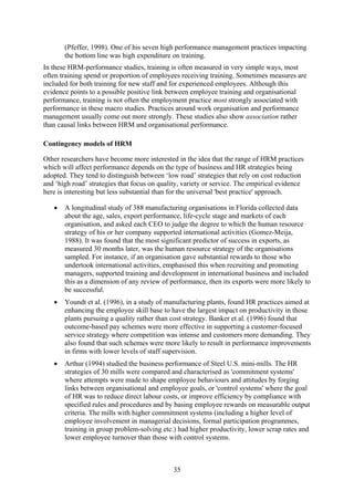 (Pfeffer, 1998). One of his seven high performance management practices impacting
       the bottom line was high expenditure on training.
In these HRM-performance studies, training is often measured in very simple ways, most
often training spend or proportion of employees receiving training. Sometimes measures are
included for both training for new staff and for experienced employees. Although this
evidence points to a possible positive link between employee training and organisational
performance, training is not often the employment practice most strongly associated with
performance in these macro studies. Practices around work organisation and performance
management usually come out more strongly. These studies also show association rather
than causal links between HRM and organisational performance.

Contingency models of HRM

Other researchers have become more interested in the idea that the range of HRM practices
which will affect performance depends on the type of business and HR strategies being
adopted. They tend to distinguish between ‘low road’ strategies that rely on cost reduction
and ‘high road’ strategies that focus on quality, variety or service. The empirical evidence
here is interesting but less substantial than for the universal 'best practice' approach.

   •   A longitudinal study of 388 manufacturing organisations in Florida collected data
       about the age, sales, export performance, life-cycle stage and markets of each
       organisation, and asked each CEO to judge the degree to which the human resource
       strategy of his or her company supported international activities (Gomez-Meija,
       1988). It was found that the most significant predictor of success in exports, as
       measured 30 months later, was the human resource strategy of the organisations
       sampled. For instance, if an organisation gave substantial rewards to those who
       undertook international activities, emphasised this when recruiting and promoting
       managers, supported training and development in international business and included
       this as a dimension of any review of performance, then its exports were more likely to
       be successful.
   •   Youndt et al. (1996), in a study of manufacturing plants, found HR practices aimed at
       enhancing the employee skill base to have the largest impact on productivity in those
       plants pursuing a quality rather than cost strategy. Banker et al. (1996) found that
       outcome-based pay schemes were more effective in supporting a customer-focused
       service strategy where competition was intense and customers more demanding. They
       also found that such schemes were more likely to result in performance improvements
       in firms with lower levels of staff supervision.
   •   Arthur (1994) studied the business performance of Steel U.S. mini-mills. The HR
       strategies of 30 mills were compared and characterised as 'commitment systems'
       where attempts were made to shape employee behaviours and attitudes by forging
       links between organisational and employee goals, or 'control systems' where the goal
       of HR was to reduce direct labour costs, or improve efficiency by compliance with
       specified rules and procedures and by basing employee rewards on measurable output
       criteria. The mills with higher commitment systems (including a higher level of
       employee involvement in managerial decisions, formal participation programmes,
       training in group problem-solving etc.) had higher productivity, lower scrap rates and
       lower employee turnover than those with control systems.



                                              35
 