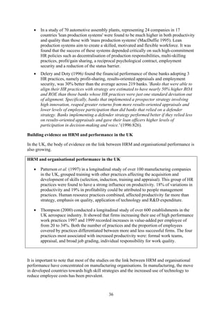 •   In a study of 70 automotive assembly plants, representing 24 companies in 17
       countries 'lean production systems' were found to be much higher in both productivity
       and quality than those with 'mass production systems' (MacDuffie 1995). Lean
       production systems aim to create a skilled, motivated and flexible workforce. It was
       found that the success of these systems depended critically on such high-commitment
       HR policies such as decentralisation of production responsibilities, multi-skilling
       practices, profit/gain sharing, a reciprocal psychological contract, employment
       security and a reduction of the status barrier.
   •   Delery and Doty (1996) found the financial performance of those banks adopting 3
       HR practices, namely profit-sharing, results-oriented appraisals and employment
       security, was 30% better than the average across 219 banks. 'Banks that were able to
       align their HR practices with strategy are estimated to have nearly 50% higher ROA
       and ROE than those banks whose HR practices were just one standard deviation out
       of alignment. Specifically, banks that implemented a prospector strategy involving
       high innovation, reaped greater returns from more results-oriented appraisals and
       lower levels of employee participation than did banks that relied on a defender
       strategy. Banks implementing a defender strategy performed better if they relied less
       on results-oriented appraisals and gave their loan officers higher levels of
       participation in decision-making and voice.' (1996:826).

Building evidence on HRM and performance in the UK

In the UK, the body of evidence on the link between HRM and organisational performance is
also growing.

HRM and organisational performance in the UK

   •   Patterson et al. (1997) in a longitudinal study of over 100 manufacturing companies
       in the UK, grouped training with other practices affecting the acquisition and
       development of skills (selection, induction, training and appraisal). This group of HR
       practices were found to have a strong influence on productivity. 18% of variations in
       productivity and 19% in profitability could be attributed to people management
       practices. Human resource practices combined, affected productivity far more than
       strategy, emphasis on quality, application of technology and R&D expenditure.

   •   Thompson (2000) conducted a longitudinal study of over 600 establishments in the
       UK aerospace industry. It showed that firms increasing their use of high performance
       work practices 1997 and 1999 recorded increases in value-added per employee of
       from 20 to 34%. Both the number of practices and the proportion of employees
       covered by practices differentiated between more and less successful firms. The four
       practices most associated with increased productivity were: formal work teams,
       appraisal, and broad job grading, individual responsibility for work quality.



It is important to note that most of the studies on the link between HRM and organisational
performance have concentrated on manufacturing organisations. In manufacturing, the move
in developed countries towards high skill strategies and the increased use of technology to
reduce employee costs has been prevalent.



                                             36
 