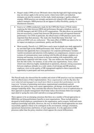 •   Hoque's study (1999) of over 200 hotels shows that the high skill/ high training logic
       may not always apply in the service sector, where lower skill/ cost reduction
       strategies can also be common. In this study, hotels pursuing a ‘quality-enhancer’
       strategy, HRM practices are strongly and positively related to HR outcomes. In cost-
       reducer strategies, HRM practices do not appear to affect flexibility, quality or
       absenteeism measures.
   •   Guest et al. (2000) conducted a study for the CIPD (the Future of Work study)
       exploring the links between HRM and performance through a telephone survey of
       610 HR managers and 462 CEOs in 835 organisations. The data shows an association
       (but not necessarily a causal link) between HR practices and self-reported financial
       performance. For CEOs in particular, the effectiveness of HR practices seems more
       important than their presence. The study also found that many firms had ' not
       embraced HRM with any enthusiasm.' The main effect of HRM was taken to be via
       its impact on employee commitment, quality and flexibility.

   •   Most recently, Purcell et al. (2003) have used a more in-depth case study approach to
       try and shed light on the HRM-performance link. Purcell’s list of strategic HR
       elements that apparently have consequences for corporate performance includes:
       'careful recruitment and selection (with emphasis on competences); extensive use of
       systems of communication; team working with flexible job design; emphasis on
       training and learning; involvement in decision-making with responsibility; and
       performance appraisal with links to pay.' The case studies also shed more light on
       how the link works. For instance, in one of the case organisations, Tesco, stores
       which were otherwise highly standardised in operations, showed a strong association
       between employee attitudes on a wide variety of job design and HR practices,
       employee views on the quality of HR management applied to them (especially the
       opportunity to participate) and store performance.


The Purcell study also showed that the number and extent of HR practices was less important
than the effectiveness of their implementation: 'those organisations with the Big Idea that
were value-led and managed were much more likely to sustain their performance over the
long-term'. In terms of generating motivation, organisational commitment and job
satisfaction, key policy areas were career opportunities, job design, involvement and line
manager leadership skills. They conclude that effective firms have a level of sophistication in
their approach to people management which helps induce discretionary behaviour (roughly
equivalent to 'going the extra mile') and above-average performance.

There appears to be an emerging consensus that there are a number of broad approaches to
HRM that can bring performance benefits to most organisations. These include policies
designed to build employee commitment to the organisation, and to acquire, build and retain
employee knowledge and skills. However, the way in which these broad approaches are most
successfully applied is likely to be contingent on the environment, strategic orientation,
operational characteristics and history of each organisation. It is the application of HR
processes rather than the policy intention which appears the crucial differentiator.




                                              37
 