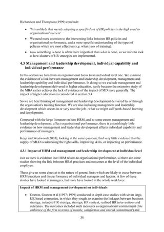 Richardson and Thompson (1999) conclude:

   •   'It is unlikely that merely adopting a specified set of HR policies is the high road to
       organisational success'
   •   We need more attention to the intervening links between HR policies and
       organisational performance, and a more specific understanding of the types of
       policies which are most effective (e.g. what types of training).
   •   How something is done is often more important than what is done, so we need to look
       at how clusters of HR strategies are implemented.

4.3 Management and leadership development, individual capability and
   individual performance
In this section we turn from an organisational focus to an individual level one. We examine
the evidence of a link between management and leadership development, management and
leadership capability and individual performance. In doing so we exclude management and
leadership development delivered in higher education, partly because the extensive study of
the MBA rather eclipses the lack of evidence of the impact of MD more generally. The
impact of higher education is considered in section 5.4.

So we are here thinking of management and leadership development delivered by or through
the organisation's training function. We are also including management and leadership
development which occurs in or very near the job - what we might call 'work-based' learning
and development.

Compared with the large literature on how HRM, and to some extent management and
leadership development, affect organisational performance, there is astonishingly little
evidence on how management and leadership development affects individual capability and
performance of managers.

Keep and Westwood (2003), looking at the same question, find very little evidence that the
supply of MLD is addressing the right skills, improving skills, or impacting on performance.

4.3.1 Impact of HRM and management and leadership development at individual level

Just as there is evidence that HRM relates to organisational performance, so there are some
studies showing the link between HRM practices and outcomes at the level of the individual
employee.

These give us some clues at to the nature of general links which are likely to occur between
HRM practices and the performance of individual managers and leaders. A few of these
studies have looked at managers, but more have looked at the whole workforce.

Impact of HRM and management development on individuals

   •   Gratton, Gratton et al (1997; 1999) conducted in depth case studies with seven large,
       UK based companies, in which they sought to examine the linkages between business
       strategy, intended HR strategy, strategic HR context, realised HR interventions and
       outcomes. The outcomes included such measures as organisational commitment ('the
       ambience of the firm in terms of morale, satisfaction and shared commitment') and

                                              38
 