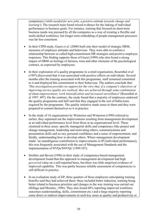 competence ('skills needed for new jobs, a positive attitude towards change and
    learning'). The research team found mixed evidence for the linking of individual
    performance to business goals. For instance, training that focused on short-term
    business needs was pursued by all the companies as a way of creating a flexible and
    multi-skilled workforce, but longer term embedding of people management processes
    was far less consistent.

•   In their CIPD study, Guest et al. (2000) built into their model of strategic HRM,
    measures of employee attitudes and behaviour. They were able to confirm a
    relationship between so called high-commitment HR strategies and positive employee
    responses. This finding supports those of Guest (1999) who also found a strong
    impact of HRM on feelings of fairness, trust and other elements of the psychological
    contract, as expressed by employees.

•   In their exploration of a quality programme in a retail organisation, Rosenthal et al
    (1997) discovered that it was associated with positive effects on individuals. Several
    months after the training associated with this programme, staff remained committed
    to it and displayed this commitment in their behaviour. The authors conclude that:
    'This investigation provides no support for the view that, if a company's objectives of
    improving service quality are realised, they are achieved through some combination
    of sham empowerment, work intensification and increased surveillance' (Rosenthal et
    al 1997: 497). On the contrary, the study found that a majority of employees endorsed
    the quality programme and half said that they engaged in the sort of behaviours
    required by the programme. The quality initiative made sense to them and they were
    prepared to commit themselves to it in practice.

•   In the study of 16 organisations by Winterton and Winterton (1999) referred to
    earlier, they separated out the improvements resulting from management development
    at an individual performance level from those at an organisational level. These
    clustered in three areas: specific managerial skills and competence (like project and
    change management, leadership and motivating others, communications and
    presentation skills and so on); personal confidence and a sense of empowerment; and
    thirdly, understanding how to develop others. Where management development
    made: 'an unambiguous contribution to improvements in IP [individual performance],
    this was frequently associated with the use of Management Standards and the
    implementation of NVQs/SNVQs' (1999:107).

•   Strebler and Bevan (1996) in their study of competence-based management
    development found that this approach to management development had high
    perceived value on a self-reported basis, but there was little empirical evidence of
    improved capability. This was partly because reliable assessment of competencies is
    still difficult in practice.

•   In an evaluation study of IiP, three quarters of those employers anticipating training
    benefits said they had achieved them: these included better induction, training being
    better related to business priorities and changes in the way training was carried out
    (Hillage and Moralee, 1996). They also found 60% reporting improved workforce
    outcomes (understanding, skills, commitment etc.) and a large majority reporting
    some direct or indirect improvements in such key areas as quality and productivity or



                                          39
 