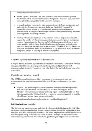 anticipating these in due course.

   •   The DTZ (1988) study of UK 88 firms identified some benefits of management
       development which would seem to indicate change at the individual level, especially
       improved staff morale, and flexibility shown by managers.

   •   In an early and rare example of a meta-analysis of many different management and
       leadership development interventions, Burke and Day (1986) examined 70
       managerial training studies. In examining their assessments of effectiveness,
       measured often by ratings of skill or of performance, management training was found
       on average to be 'moderately effective.'

   •   Bramley (1999) in a wide review of the literature found no empirical evidence to
       support the case for off-the-job management education, nor for generic management
       courses. He concluded that the most useful kind of development is found in work-
       based activities such as giving detailed feedback on performance, setting learning
       objectives and goals, and individual action planning. This kind of activity focuses on
       individual development which is closely related to key priorities at work, rather than
       being more generic or focusing on personal development.



4.3.2 Does capability necessarily lead to performance?

It may be that we should not expect to find research that demonstrates a simple link between
management and leadership development, capability, individual performance and
organisational performance. There are several other factors that are likely to intervene in this
relationship.

Capability may not always be used

The HRM literature highlights the likely importance of employee motivation and
commitment to the organisation as strong links in the HRM-organisational performance
chain.

   •   Boyatzis (1993) used empirical data to show that having leadership competencies
       does not necessarily mean you will choose to use them. He suggests that the
       difference between management and leadership is part a matter of attitude, and that
       more management development needs to be aimed at encouraging people to enact the
       role of leader, not just giving managers the skills.
The important issues of training transfer are further considered in chapter 5.

Individual and team capability

The link between management and leadership development, individual capability, individual
performance and organisational performance tends to ignore the possible importance of how
managers work with other people in networks and teams. Organisational culture and its social
relationships are likely to influence the extent to which a manager can translate his or her
capabilities into performance. Positive cultures, good management processes and networks


                                               40
 