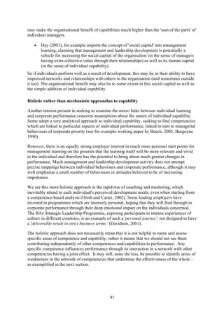 may make the organisational benefit of capabilities much higher than the 'sum of the parts' of
individual managers.

   •   Day (2001), for example imports the concept of 'social capital' into management
       learning, claiming that management and leadership development is potentially a
       vehicle for increasing the social capital of the organisation (in the sense of managers
       having extra collective value through their relationships) as well as its human capital
       (in the sense of individual capability).
So if individuals perform well as a result of development, this may lie in their ability to have
improved networks and relationships with others in the organisation (and sometimes outside
it too). The organisational benefit may also lie to some extent in this social capital as well as
the simple addition of individual capability.

Holistic rather than mechanistic approaches to capability

Another tension present in seeking to examine the micro links between individual learning
and corporate performance concerns assumptions about the nature of individual capability.
Some adopt a very analytical approach to individual capability, seeking to find competencies
which are linked to particular aspects of individual performance, linked in turn to managerial
behaviours of corporate priority (see for example working paper by Beech, 2003, Burgoyne
1990).

However, there is an equally strong employer interest in much more personal start points for
management learning on the grounds that the learning itself will be more relevant and vivid
to the individual and therefore has the potential to bring about much greater changes in
performance. Much management and leadership development activity does not attempt
precise mappings between individual behaviours and corporate performance, although it may
well emphasise a small number of behaviours or attitudes believed to be of increasing
importance.

We see this more holistic approach in the rapid rise of coaching and mentoring, which
inevitably attend to each individual's perceived development needs, even when starting from
a competence-based analysis (Hirsh and Carter, 2002). Some leading employers have
invested in programmes which are intensely personal, hoping that they will feed through to
corporate performance through their deep emotional impact on the individuals concerned.
The BAe Strategic Leadership Programme, exposing participants to intense experiences of
culture in different countries, is an example of such a 'personal journey', not designed to have
a 'deliverable result in strict business terms.' (Davidson, 2001).

The holistic approach does not necessarily mean that it is not helpful to name and assess
specific areas of competence and capability, rather it means that we should not see them
contributing independently of other competences and capabilities to performance. Any
specific competence influences performance through its interaction in a network with other
competencies having a joint effect. It may still, none the less, be possible to identify areas of
weaknesses in the network of competencies that undermine the effectiveness of the whole –
as exemplified in the next section.




                                               41
 