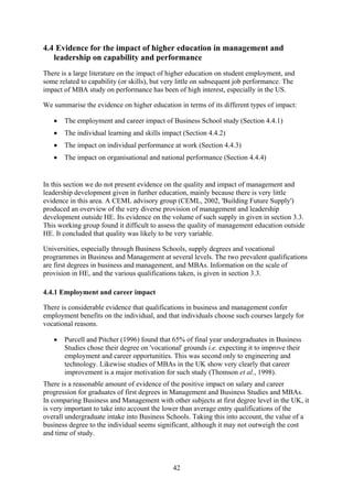 4.4 Evidence for the impact of higher education in management and
   leadership on capability and performance
There is a large literature on the impact of higher education on student employment, and
some related to capability (or skills), but very little on subsequent job performance. The
impact of MBA study on performance has been of high interest, especially in the US.

We summarise the evidence on higher education in terms of its different types of impact:

   •   The employment and career impact of Business School study (Section 4.4.1)
   •   The individual learning and skills impact (Section 4.4.2)
   •   The impact on individual performance at work (Section 4.4.3)
   •   The impact on organisational and national performance (Section 4.4.4)


In this section we do not present evidence on the quality and impact of management and
leadership development given in further education, mainly because there is very little
evidence in this area. A CEML advisory group (CEML, 2002, 'Building Future Supply')
produced an overview of the very diverse provision of management and leadership
development outside HE. Its evidence on the volume of such supply in given in section 3.3.
This working group found it difficult to assess the quality of management education outside
HE. It concluded that quality was likely to be very variable.

Universities, especially through Business Schools, supply degrees and vocational
programmes in Business and Management at several levels. The two prevalent qualifications
are first degrees in business and management, and MBAs. Information on the scale of
provision in HE, and the various qualifications taken, is given in section 3.3.

4.4.1 Employment and career impact

There is considerable evidence that qualifications in business and management confer
employment benefits on the individual, and that individuals choose such courses largely for
vocational reasons.

   •   Purcell and Pitcher (1996) found that 65% of final year undergraduates in Business
       Studies chose their degree on 'vocational' grounds i.e. expecting it to improve their
       employment and career opportunities. This was second only to engineering and
       technology. Likewise studies of MBAs in the UK show very clearly that career
       improvement is a major motivation for such study (Thomson et al., 1998).
There is a reasonable amount of evidence of the positive impact on salary and career
progression for graduates of first degrees in Management and Business Studies and MBAs.
In comparing Business and Management with other subjects at first degree level in the UK, it
is very important to take into account the lower than average entry qualifications of the
overall undergraduate intake into Business Schools. Taking this into account, the value of a
business degree to the individual seems significant, although it may not outweigh the cost
and time of study.



                                              42
 