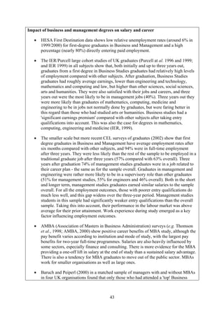 Impact of business and management degrees on salary and career

   •   HESA First Destination data shows low relative unemployment rates (around 6% in
       1999/2000) for first-degree graduates in Business and Management and a high
       percentage (nearly 80%) directly entering paid employment.

   •   The IER/Purcell large cohort studies of UK graduates (Purcell at al. 1996 and 1999;
       and IER 1999) in all subjects show that, both initially and up to three years out,
       graduates from a first degree in Business Studies graduates had relatively high levels
       of employment compared with other subjects. After graduation, Business Studies
       graduates had roughly average earnings, lower than engineering and technology,
       mathematics and computing and law, but higher than other sciences, social sciences,
       arts and humanities. They were also satisfied with their jobs and careers, and three
       years out were the most likely to be in management jobs (40%). Three years out they
       were more likely than graduates of mathematics, computing, medicine and
       engineering to be in jobs not normally done by graduates, but were faring better in
       this regard than those who had studied arts or humanities. Business studies had a
       'significant earnings premium' compared with other subjects after taking entry
       qualifications into account. This was also the case for degrees in mathematics,
       computing, engineering and medicine (IER, 1999).

   •   The smaller scale but more recent CEL surveys of graduates (2002) show that first
       degree graduates in Business and Management have average employment rates after
       six months compared with other subjects, and 94% were in full-time employment
       after three years. They were less likely than the rest of the sample to be employed in a
       traditional graduate job after three years (57% compared with 63% overall). Three
       years after graduation 74% of management studies graduates were in a job related to
       their career plan - the same as for the sample overall. Graduates in management and
       engineering were rather more likely to be in a supervisory role than other graduates
       (51% for management studies, 55% for engineers and 46% overall). Both in the short
       and longer term, management studies graduates earned similar salaries to the sample
       overall. For all the employment outcomes, those with poorer entry qualifications do
       much less well, and this gap widens over the three-year period. Management studies
       students in this sample had significantly weaker entry qualifications than the overall
       sample. Taking this into account, their performance in the labour market was above
       average for their prior attainment. Work experience during study emerged as a key
       factor influencing employment outcomes.

   •   AMBA (Association of Masters in Business Administration) surveys (e.g. Thomson
       et al., 1998; AMBA, 2000) show positive career benefits of MBA study, although the
       pay benefit varies according to institution and mode of study, with the largest pay
       benefits for two-year full-time programmes. Salaries are also heavily influenced by
       some sectors, especially finance and consulting. There is more evidence for the MBA
       providing a one-off lift in salary at the end of study than a sustained salary advantage.
       There is also a tendency for MBA graduates to move out of the public sector. MBAs
       work for smaller organisations as well as large ones.

   •   Baruch and Peiperl (2000) in a matched sample of managers with and without MBAs
       in four UK organisations found that only those who had attended a 'top' Business



                                              43
 