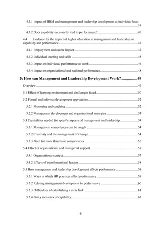 4.3.1 Impact of HRM and management and leadership development at individual level
    .........................................................................................................................................38

    4.3.2 Does capability necessarily lead to performance?..................................................40

 4.4    Evidence for the impact of higher education in management and leadership on
 capability and performance..................................................................................................42

    4.4.1 Employment and career impact ..............................................................................42

    4.4.2 Individual learning and skills .................................................................................45

    4.4.3 Impact on individual performance at work.............................................................46

    4.4.4 Impact on organisational and national performance...............................................48

5: How can Management and Leadership Development Work? .................49
 Overview .............................................................................................................................49

 5.1 Effect of learning environment and challenges faced....................................................50

 5.2 Formal and informal development approaches..............................................................52

    5.2.1 Mentoring and coaching .........................................................................................52

    5.2.2 Management development and organisational strategies .......................................53

 5.3 Capabilities needed for specific aspects of management and leadership ......................54

    5.3.1 Management competences can be taught ...............................................................54

    5.3.2 Creativity and the management of change..............................................................54

    5.3.3 Need for more than basic competences ..................................................................56

 5.4 Effect of organisational and managerial support ...........................................................57

    5.4.1 Organisational context ............................................................................................57

    5.4.2 Effects of transformational leaders.........................................................................58

 5.5 How management and leadership development affects performance ...........................59

    5.5.1 Ways in which HR practices affect performance ...................................................59

    5.5.2 Relating management development to performance ..............................................60

    5.5.3 Difficulties of establishing a clear link...................................................................61

    5.5.4 Proxy measures of capability..................................................................................63




                                                                    4
 