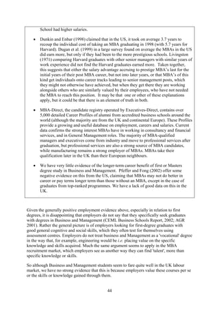 School had higher salaries.

   •   Dunkin and Enbar (1998) claimed that in the US, it took on average 3.7 years to
       recoup the individual cost of taking an MBA graduating in 1998 (with 5.7 years for
       Harvard). Dugan et al. (1999) in a large survey found on average the MBAs in the US
       did earn more, but only if they had been to the more prestigious schools. Livingston
       (1971) comparing Harvard graduates with other senior managers with similar years of
       work experience did not find the Harvard graduates earned more. Taken together,
       this suggests that either the salary advantage accruing to prestige MBA’s last for the
       initial years of their post MBA career, but not into later years, or that MBA’s of this
       kind get individuals onto career tracks leading to senior management posts, which
       they might not otherwise have achieved, but when they get there they are working
       alongside others who are similarly valued by their employees, who have not needed
       the MBA to reach this position. It may be that one or other of these explanations
       apply, but it could be that there is an element of truth in both.

   •   MBA-Direct, the candidate registry operated by Executives-Direct, contains over
       5,000 detailed Career Profiles of alumni from accredited business schools around the
       world (although the majority are from the UK and continental Europe). These Profiles
       provide a growing and useful database on employment, careers and salaries. Current
       data confirms the strong interest MBAs have in working in consultancy and financial
       services, and in General Management roles. The majority of MBA-qualified
       managers and executives come from industry and move to professional services after
       graduation, but professional services are also a strong source of MBA candidates,
       while manufacturing remains a strong employer of MBAs. MBAs take their
       qualification later in the UK than their European neighbours.

   •   We have very little evidence of the longer-term career benefit of first or Masters
       degree study in Business and Management. Pfeffer and Fong (2002) offer some
       negative evidence on this from the US, claiming that MBAs may not do better in
       career or pay terms longer term than those without an MBA, except in the case of
       graduates from top-ranked programmes. We have a lack of good data on this in the
       UK.



Given the generally positive employment evidence above, especially in relation to first
degrees, it is disappointing that employers do not say that they specifically seek graduates
with degrees in Business and Management (CEML Business Schools Report, 2002; AGR
2001). Rather the general picture is of employers looking for first-degree graduates with
good general cognitive and social skills, which they often test for themselves using
assessment centres. Employers do not treat business and Management as a 'vocational' degree
in the way that, for example, engineering would be i.e. placing value on the specific
knowledge and skills acquired. Much the same argument seems to apply in the MBA
recruitment market, which employers see as another way they can find 'talent', more than
specific knowledge or skills.

So although Business and Management students seem to fare quite well in the UK labour
market, we have no strong evidence that this is because employers value these courses per se
or the skills or knowledge gained through them.


                                             44
 