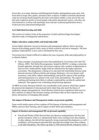 Given that, on average, Business and Management Studies undergraduates gain entry with
lower than average entry grades, and hence show evidence of added vocational educational
value by not being disadvantaged by this later in the labour market, it may also be the case
that some employers prefer to recruit people with earlier educational success, who they can
train themselves, to those with seemingly more relevant vocational qualification from a
weaker previous educational background.

4.4.2 Individual learning and skills

This section of evidence looks at the acquisition of skills and knowledge from higher
education study of management and business.

Higher education, employability and leadership skills

Across higher education, not just in business and management subjects, there is growing
interest in developing generic skills, many of which would be relevant to managers. The term
graduate 'employability' is now used as shorthand for this issue.

Universities have found it difficult to address the issue of generic skills and employability in
a coherent fashion.

   •   Some examples of good practice have been published by Universities UK with CSU
       (Morey, 2002). The Skills-Plus programme, funded by HEFCE, is taking a somewhat
       broader approach, through four universities working with a number of departments to
       discover how 'employability' might really be influenced by the higher education
       curriculum. This programme is taking as its start point the relationship between some
       desired outcomes ('efficacy beliefs and strategic thinking'), a few key factors (self-
       awareness, some skills, subject understanding), and specific aspects of the teaching
       and learning process (e.g. project work, team work, presentations). The aspects of
       teaching and learning most likely to enhance employability can then be audited and
       enhanced. This appears to be a refreshing and promising approach.
At MBA level also, Business Schools vary considerably in the extent to which they support
the practical development of inter-personal skills rather than only teach the theory of
leadership, change management etc. Some Business Schools have reputations built more on
their expertise in subjects like business strategy and finance than on their expertise in the
theory and practice of managing other people.

The impact of Business and Management studies on personal capability

Some useful studies report on how students of first degrees in business and management and
MBAs, perceive their learning, and its impact on their skills and confidence.

Impact of business and management HE on personal capability

   •   Purcell and Pitcher (1996) showed final year Business undergraduates felt they had
       gained 'enterprise' skills (e.g. interpersonal skills, team working) more than students
       in other subjects, but did not feel especially strong on personal development (e.g. self-
       confidence, self-awareness) and rated their specialist knowledge lower than students
       in all other disciplines. The follow up study in 1999 showed that the 'enterprise' skills


                                               45
 