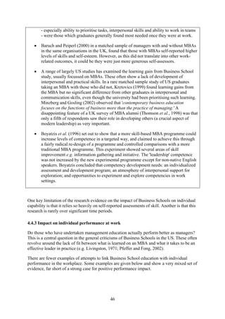 - especially ability to prioritise tasks, interpersonal skills and ability to work in teams
        - were those which graduates generally found most needed once they were at work.

    •   Baruch and Peiperl (2000) in a matched sample of managers with and without MBAs
        in the same organisations in the UK, found that those with MBAs self-reported higher
        levels of skills and self-esteem. However, as this did not translate into other work-
        related outcomes, it could be they were just more generous self-assessors.

    •   A range of largely US studies has examined the learning gain from Business School
        study, usually focussed on MBAs. These often show a lack of development of
        interpersonal and practical skills. In a rare matched sample study of US graduates
        taking an MBA with those who did not, Kretovics (1999) found learning gains from
        the MBA but no significant difference from other graduates in interpersonal and
        communication skills, even though the university had been prioritising such learning.
        Minzberg and Gosling (2002) observed that 'contemporary business education
        focuses on the functions of business more than the practice of managing.' A
        disappointing feature of a UK survey of MBA alumni (Thomson et al., 1998) was that
        only a fifth of respondents saw their role in developing others (a crucial aspect of
        modern leadership) as very important.

    •   Boyatzis et al. (1996) set out to show that a more skill-based MBA programme could
        increase levels of competence in a targeted way, and claimed to achieve this through
        a fairly radical re-design of a programme and controlled comparisons with a more
        traditional MBA programme. This experiment showed several areas of skill
        improvement e.g. information gathering and initiative. The 'leadership' competence
        was not increased by the new experimental programme except for non-native English
        speakers. Boyatzis concluded that competency development needs: an individualized
        assessment and development program; an atmosphere of interpersonal support for
        exploration; and opportunities to experiment and explore competencies in work
        settings.



One key limitation of the research evidence on the impact of Business Schools on individual
capability is that it relies so heavily on self-reported assessments of skill. Another is that this
research is rarely over significant time periods.

4.4.3 Impact on individual performance at work

Do those who have undertaken management education actually perform better as managers?
This is a central question in the general criticisms of Business Schools in the US. These often
revolve around the lack of fit between what is learned on an MBA and what it takes to be an
effective leader in practice (e.g. Livingston, 1971; Pfeffer and Fong, 2002).

There are fewer examples of attempts to link Business School education with individual
performance in the workplace. Some examples are given below and show a very mixed set of
evidence, far short of a strong case for positive performance impact.




                                                46
 