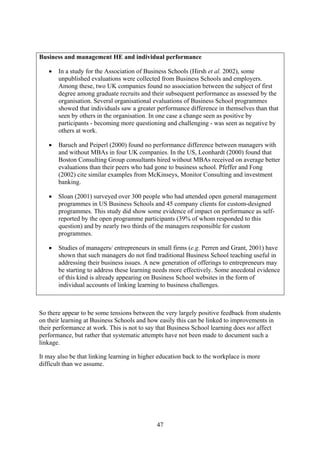 Business and management HE and individual performance

   •   In a study for the Association of Business Schools (Hirsh et al. 2002), some
       unpublished evaluations were collected from Business Schools and employers.
       Among these, two UK companies found no association between the subject of first
       degree among graduate recruits and their subsequent performance as assessed by the
       organisation. Several organisational evaluations of Business School programmes
       showed that individuals saw a greater performance difference in themselves than that
       seen by others in the organisation. In one case a change seen as positive by
       participants - becoming more questioning and challenging - was seen as negative by
       others at work.

   •   Baruch and Peiperl (2000) found no performance difference between managers with
       and without MBAs in four UK companies. In the US, Leonhardt (2000) found that
       Boston Consulting Group consultants hired without MBAs received on average better
       evaluations than their peers who had gone to business school. Pfeffer and Fong
       (2002) cite similar examples from McKinseys, Monitor Consulting and investment
       banking.

   •   Sloan (2001) surveyed over 300 people who had attended open general management
       programmes in US Business Schools and 45 company clients for custom-designed
       programmes. This study did show some evidence of impact on performance as self-
       reported by the open programme participants (39% of whom responded to this
       question) and by nearly two thirds of the managers responsible for custom
       programmes.

   •   Studies of managers/ entrepreneurs in small firms (e.g. Perren and Grant, 2001) have
       shown that such managers do not find traditional Business School teaching useful in
       addressing their business issues. A new generation of offerings to entrepreneurs may
       be starting to address these learning needs more effectively. Some anecdotal evidence
       of this kind is already appearing on Business School websites in the form of
       individual accounts of linking learning to business challenges.



So there appear to be some tensions between the very largely positive feedback from students
on their learning at Business Schools and how easily this can be linked to improvements in
their performance at work. This is not to say that Business School learning does not affect
performance, but rather that systematic attempts have not been made to document such a
linkage.

It may also be that linking learning in higher education back to the workplace is more
difficult than we assume.




                                             47
 
