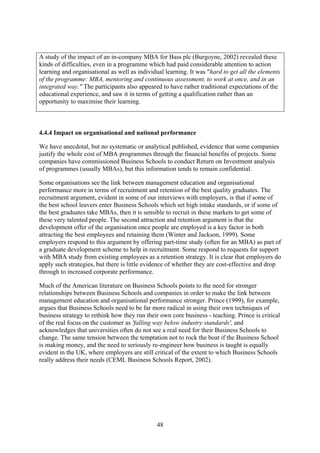 A study of the impact of an in-company MBA for Bass plc (Burgoyne, 2002) revealed these
kinds of difficulties, even in a programme which had paid considerable attention to action
learning and organisational as well as individual learning. It was "hard to get all the elements
of the programme: MBA, mentoring and continuous assessment, to work at once, and in an
integrated way." The participants also appeared to have rather traditional expectations of the
educational experience, and saw it in terms of getting a qualification rather than an
opportunity to maximise their learning.



4.4.4 Impact on organisational and national performance

We have anecdotal, but no systematic or analytical published, evidence that some companies
justify the whole cost of MBA programmes through the financial benefits of projects. Some
companies have commissioned Business Schools to conduct Return on Investment analysis
of programmes (usually MBAs), but this information tends to remain confidential.

Some organisations see the link between management education and organisational
performance more in terms of recruitment and retention of the best quality graduates. The
recruitment argument, evident in some of our interviews with employers, is that if some of
the best school leavers enter Business Schools which set high intake standards, or if some of
the best graduates take MBAs, then it is sensible to recruit in these markets to get some of
these very talented people. The second attraction and retention argument is that the
development offer of the organisation once people are employed is a key factor in both
attracting the best employees and retaining them (Winter and Jackson, 1999). Some
employers respond to this argument by offering part-time study (often for an MBA) as part of
a graduate development scheme to help in recruitment. Some respond to requests for support
with MBA study from existing employees as a retention strategy. It is clear that employers do
apply such strategies, but there is little evidence of whether they are cost-effective and drop
through to increased corporate performance.

Much of the American literature on Business Schools points to the need for stronger
relationships between Business Schools and companies in order to make the link between
management education and organisational performance stronger. Prince (1999), for example,
argues that Business Schools need to be far more radical in using their own techniques of
business strategy to rethink how they run their own core business - teaching. Prince is critical
of the real focus on the customer as 'falling way below industry standards', and
acknowledges that universities often do not see a real need for their Business Schools to
change. The same tension between the temptation not to rock the boat if the Business School
is making money, and the need to seriously re-engineer how business is taught is equally
evident in the UK, where employers are still critical of the extent to which Business Schools
really address their needs (CEML Business Schools Report, 2002).




                                              48
 