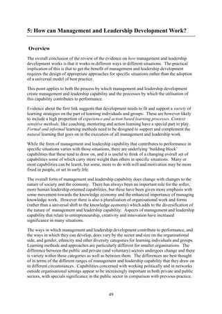 5: How can Management and Leadership Development Work?

Overview
The overall conclusion of the review of the evidence on how management and leadership
development works is that it works in different ways in different situations. The practical
implication of this is that to get the benefit of management and leadership development
requires the design of appropriate approaches for specific situations rather than the adoption
of a universal model of best practice.

This point applies to both the process by which management and leadership development
create management and leadership capability and the processes by which the utilisation of
this capability contributes to performance.

Evidence about the first link suggests that development needs to fit and support a variety of
learning strategies on the part of learning individuals and groups. These are however likely
to include a high proportion of experience and action based learning processes. Context
sensitive methods, like coaching, mentoring and action learning have a special part to play.
Formal and informal learning methods need to be designed to support and complement the
natural learning that goes on in the execution of all management and leadership work.

While the form of management and leadership capability that contributes to performance in
specific situations varies with those situations, there are underlying ‘building block’
capabilities that these tend to draw on, and it is useful to think of a changing overall set of
capabilities some of which carry more weight than others in specific situations. Many or
most capabilities can be learnt, but some, more to do with will and motivation may be more
fixed in people, or set in early life.

The overall form of management and leadership capability does change with changes to the
nature of society and the economy. There has always been an important role for the softer,
more human leadership oriented capabilities, but these have been given more emphasis with
some movement towards the knowledge economy and the enhanced importance of managing
knowledge work. However there is also a pluralisation of organisational work and forms
(rather than a universal shift to the knowledge economy) which adds to the diversification of
the nature of management and leadership capability. Aspects of management and leadership
capability that relate to entrepreneurship, creativity and innovation have increased
significance in many situations.

The ways in which management and leadership development contribute to performance, and
the ways in which they can develop, does vary by the sector and size on the organisational
side, and gender, ethnicity and other diversity categories for learning individuals and groups.
Learning methods and approaches are particularly different for smaller organisations. The
difference between the public and private (and voluntary) sectors undergoes change and there
is variety within these categories as well as between them. The differences are best thought
of in terms of the different ranges of management and leadership capability that they draw on
in different circumstances. Capabilities concerned with working politically and in networks
outside organisational settings appear to be increasingly important in both private and public
sectors, with specials significance in the public sector in comparison with previous practice.



                                               49
 